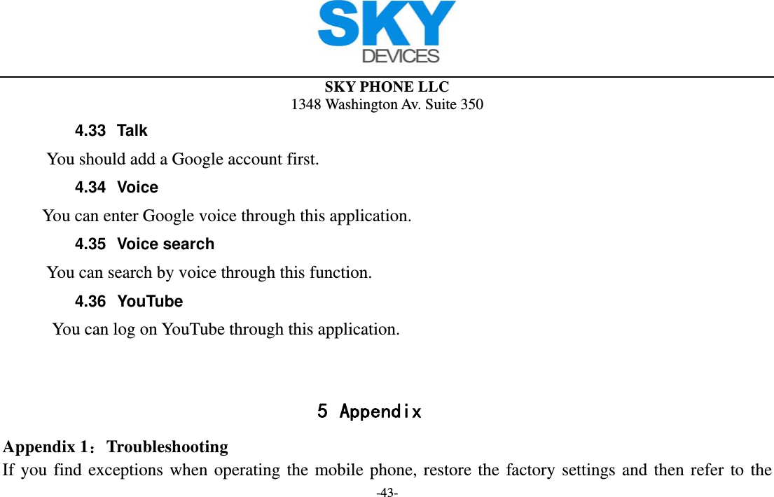  SKY PHONE LLC 1348 Washington Av. Suite 350 -43- 4.33 Talk      You should add a Google account first. 4.34 Voice        You can enter Google voice through this application. 4.35 Voice search      You can search by voice through this function. 4.36 YouTube          You can log on YouTube through this application.   5 Appendix Appendix 1：Troubleshooting If you find exceptions when operating the mobile phone, restore the factory settings and then refer to the 