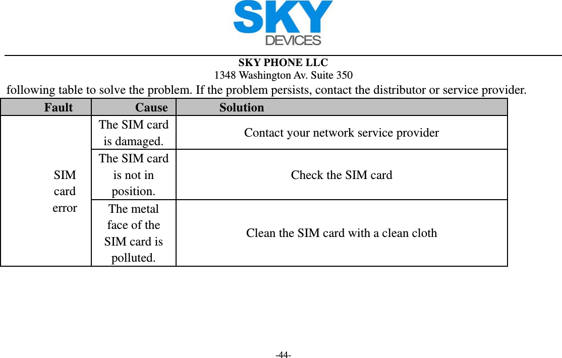  SKY PHONE LLC 1348 Washington Av. Suite 350 -44- following table to solve the problem. If the problem persists, contact the distributor or service provider. Fault  Cause  Solution SIM card error The SIM card is damaged.  Contact your network service provider The SIM card is not in position. Check the SIM card The metal face of the SIM card is polluted. Clean the SIM card with a clean cloth 