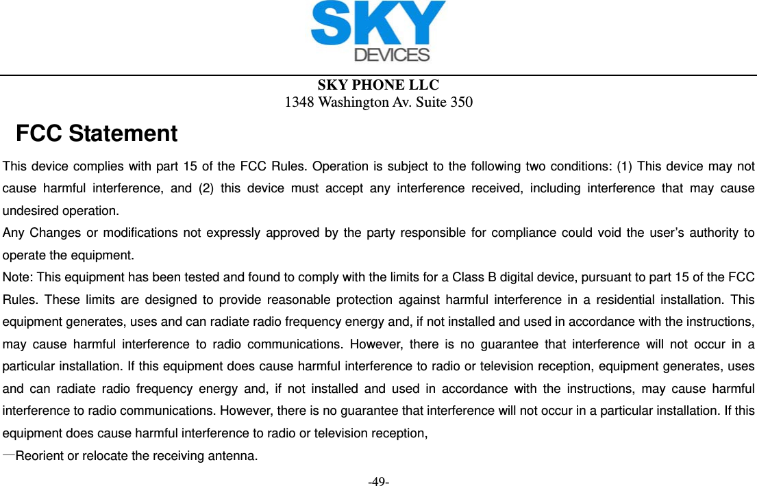  SKY PHONE LLC 1348 Washington Av. Suite 350 -49- FCC Statement This device complies with part 15 of the FCC Rules. Operation is subject to the following two conditions: (1) This device may not cause harmful interference, and (2) this device must accept any interference received, including interference that may cause undesired operation. Any Changes or modifications not expressly approved by the party responsible for compliance could void the user’s authority to operate the equipment. Note: This equipment has been tested and found to comply with the limits for a Class B digital device, pursuant to part 15 of the FCC Rules. These limits are designed to provide reasonable protection against harmful interference in a residential installation. This equipment generates, uses and can radiate radio frequency energy and, if not installed and used in accordance with the instructions, may cause harmful interference to radio communications. However, there is no guarantee that interference will not occur in a particular installation. If this equipment does cause harmful interference to radio or television reception, equipment generates, uses and can radiate radio frequency energy and, if not installed and used in accordance with the instructions, may cause harmful interference to radio communications. However, there is no guarantee that interference will not occur in a particular installation. If this equipment does cause harmful interference to radio or television reception, —Reorient or relocate the receiving antenna.       