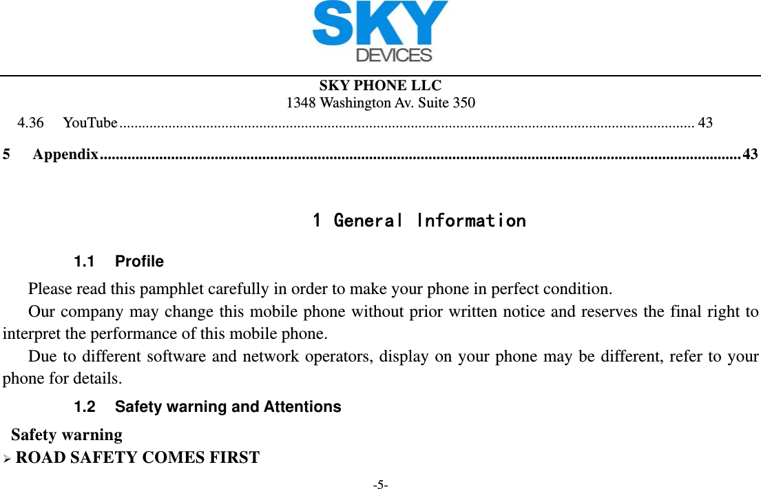  SKY PHONE LLC 1348 Washington Av. Suite 350 -5- 4.36YouTube ........................................................................................................................................................ 435Appendix .................................................................................................................................................................. 43 1 General Information 1.1 Profile    Please read this pamphlet carefully in order to make your phone in perfect condition.       Our company may change this mobile phone without prior written notice and reserves the final right to interpret the performance of this mobile phone.    Due to different software and network operators, display on your phone may be different, refer to your phone for details. 1.2  Safety warning and Attentions  Safety warning  ROAD SAFETY COMES FIRST 