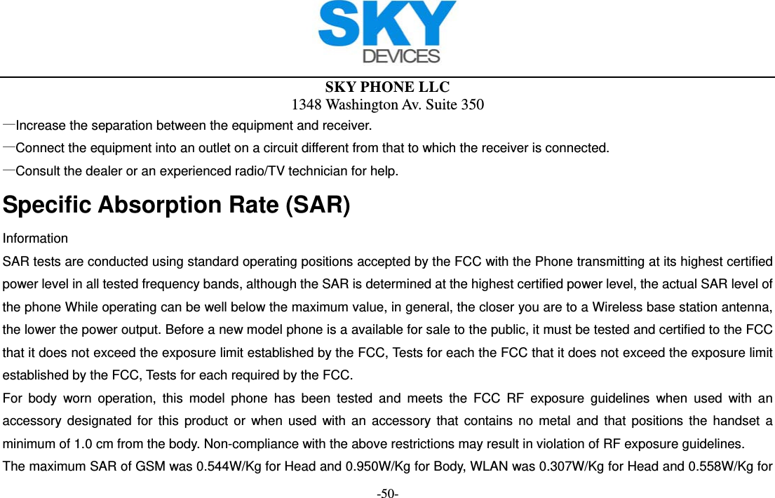  SKY PHONE LLC 1348 Washington Av. Suite 350 -50- —Increase the separation between the equipment and receiver.       —Connect the equipment into an outlet on a circuit different from that to which the receiver is connected. —Consult the dealer or an experienced radio/TV technician for help. Specific Absorption Rate (SAR) Information SAR tests are conducted using standard operating positions accepted by the FCC with the Phone transmitting at its highest certified power level in all tested frequency bands, although the SAR is determined at the highest certified power level, the actual SAR level of the phone While operating can be well below the maximum value, in general, the closer you are to a Wireless base station antenna, the lower the power output. Before a new model phone is a available for sale to the public, it must be tested and certified to the FCC that it does not exceed the exposure limit established by the FCC, Tests for each the FCC that it does not exceed the exposure limit established by the FCC, Tests for each required by the FCC. For body worn operation, this model phone has been tested and meets the FCC RF exposure guidelines when used with an accessory designated for this product or when used with an accessory that contains no metal and that positions the handset a minimum of 1.0 cm from the body. Non-compliance with the above restrictions may result in violation of RF exposure guidelines. The maximum SAR of GSM was 0.544W/Kg for Head and 0.950W/Kg for Body, WLAN was 0.307W/Kg for Head and 0.558W/Kg for 