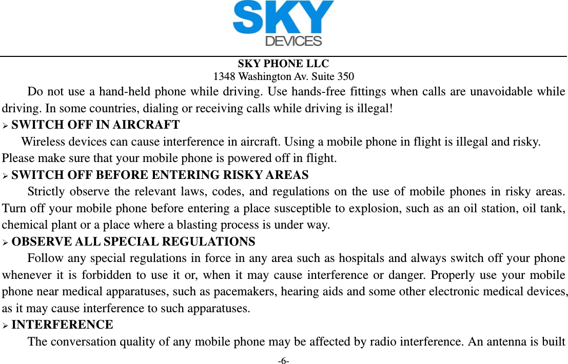  SKY PHONE LLC 1348 Washington Av. Suite 350 -6- Do not use a hand-held phone while driving. Use hands-free fittings when calls are unavoidable while driving. In some countries, dialing or receiving calls while driving is illegal!  SWITCH OFF IN AIRCRAFT Wireless devices can cause interference in aircraft. Using a mobile phone in flight is illegal and risky.     Please make sure that your mobile phone is powered off in flight.  SWITCH OFF BEFORE ENTERING RISKY AREAS Strictly observe the relevant laws, codes, and regulations on the use of mobile phones in risky areas. Turn off your mobile phone before entering a place susceptible to explosion, such as an oil station, oil tank, chemical plant or a place where a blasting process is under way.  OBSERVE ALL SPECIAL REGULATIONS Follow any special regulations in force in any area such as hospitals and always switch off your phone whenever it is forbidden to use it or, when it may cause interference or danger. Properly use your mobile phone near medical apparatuses, such as pacemakers, hearing aids and some other electronic medical devices, as it may cause interference to such apparatuses.  INTERFERENCE The conversation quality of any mobile phone may be affected by radio interference. An antenna is built 