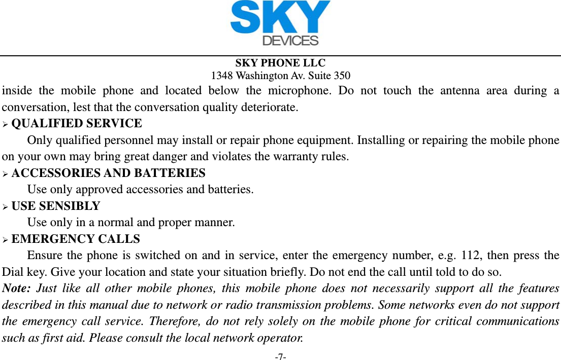  SKY PHONE LLC 1348 Washington Av. Suite 350 -7- inside the mobile phone and located below the microphone. Do not touch the antenna area during a conversation, lest that the conversation quality deteriorate.  QUALIFIED SERVICE Only qualified personnel may install or repair phone equipment. Installing or repairing the mobile phone on your own may bring great danger and violates the warranty rules.  ACCESSORIES AND BATTERIES Use only approved accessories and batteries.  USE SENSIBLY Use only in a normal and proper manner.  EMERGENCY CALLS Ensure the phone is switched on and in service, enter the emergency number, e.g. 112, then press the Dial key. Give your location and state your situation briefly. Do not end the call until told to do so. Note: Just like all other mobile phones, this mobile phone does not necessarily support all the features described in this manual due to network or radio transmission problems. Some networks even do not support the emergency call service. Therefore, do not rely solely on the mobile phone for critical communications such as first aid. Please consult the local network operator. 