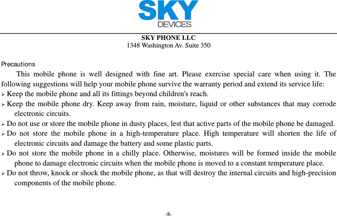  SKY PHONE LLC 1348 Washington Av. Suite 350 -8-  Precautions This mobile phone is well designed with fine art. Please exercise special care when using it. The following suggestions will help your mobile phone survive the warranty period and extend its service life:  Keep the mobile phone and all its fittings beyond children&apos;s reach.  Keep the mobile phone dry. Keep away from rain, moisture, liquid or other substances that may corrode electronic circuits.  Do not use or store the mobile phone in dusty places, lest that active parts of the mobile phone be damaged.  Do not store the mobile phone in a high-temperature place. High temperature will shorten the life of electronic circuits and damage the battery and some plastic parts.  Do not store the mobile phone in a chilly place. Otherwise, moistures will be formed inside the mobile phone to damage electronic circuits when the mobile phone is moved to a constant temperature place.  Do not throw, knock or shock the mobile phone, as that will destroy the internal circuits and high-precision components of the mobile phone.   