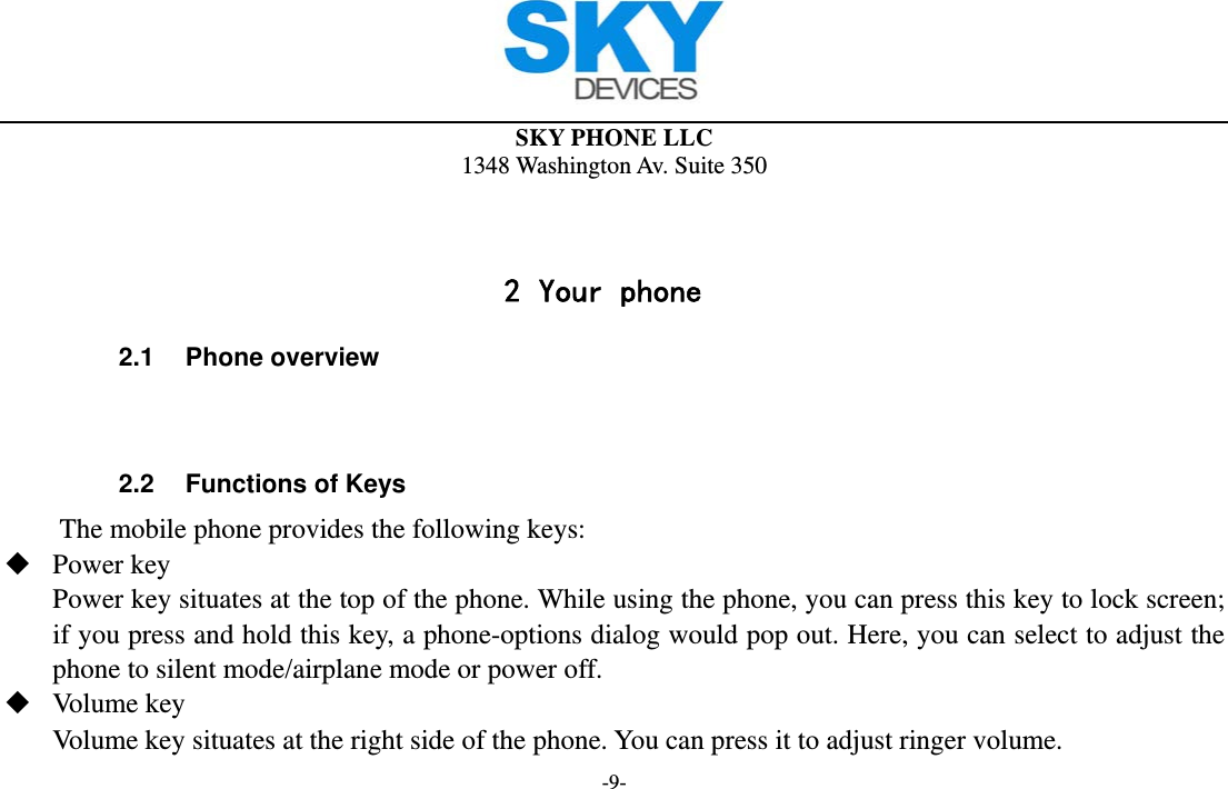  SKY PHONE LLC 1348 Washington Av. Suite 350 -9-   2 Your phone 2.1 Phone overview   2.2  Functions of Keys The mobile phone provides the following keys:  Power key Power key situates at the top of the phone. While using the phone, you can press this key to lock screen; if you press and hold this key, a phone-options dialog would pop out. Here, you can select to adjust the phone to silent mode/airplane mode or power off.  Volume key Volume key situates at the right side of the phone. You can press it to adjust ringer volume. 