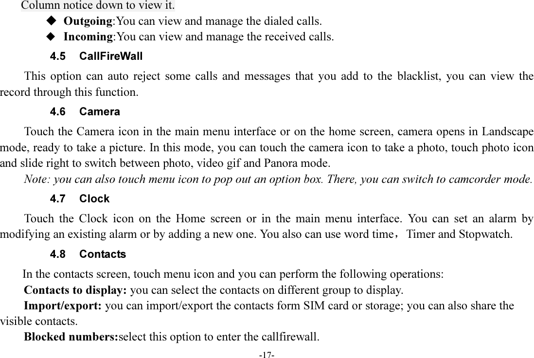 -17- Column notice down to view it.  Outgoing:You can view and manage the dialed calls.  Incoming:You can view and manage the received calls. 4.5  CallFireWall This  option  can  auto  reject  some  calls  and  messages  that  you  add  to  the  blacklist,  you  can  view  the record through this function. 4.6  Camera Touch the Camera icon in the main menu interface or on the home screen, camera opens in Landscape mode, ready to take a picture. In this mode, you can touch the camera icon to take a photo, touch photo icon and slide right to switch between photo, video gif and Panora mode. Note: you can also touch menu icon to pop out an option box. There, you can switch to camcorder mode. 4.7  Clock Touch  the  Clock  icon  on  the  Home  screen  or  in  the  main  menu  interface.  You  can  set  an  alarm  by modifying an existing alarm or by adding a new one. You also can use word time，Timer and Stopwatch. 4.8  Contacts   In the contacts screen, touch menu icon and you can perform the following operations: Contacts to display: you can select the contacts on different group to display. Import/export: you can import/export the contacts form SIM card or storage; you can also share the visible contacts. Blocked numbers:select this option to enter the callfirewall. 