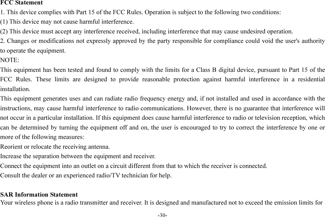 -30- FCC Statement 1. This device complies with Part 15 of the FCC Rules. Operation is subject to the following two conditions: (1) This device may not cause harmful interference. (2) This device must accept any interference received, including interference that may cause undesired operation. 2. Changes or modifications not expressly approved by the party responsible for compliance could void the user&apos;s authority to operate the equipment. NOTE:   This equipment has been tested and found to comply with the limits for a Class B digital device, pursuant to Part 15 of the FCC  Rules.  These  limits  are  designed  to  provide  reasonable  protection  against  harmful  interference  in  a  residential installation. This equipment generates uses and can radiate radio frequency energy and, if not installed and used in accordance with the instructions, may cause harmful interference to radio communications. However, there is no guarantee that interference will not occur in a particular installation. If this equipment does cause harmful interference to radio or television reception, which can be determined by turning the equipment off and on, the user is encouraged to try to correct the interference by one or more of the following measures: Reorient or relocate the receiving antenna. Increase the separation between the equipment and receiver. Connect the equipment into an outlet on a circuit different from that to which the receiver is connected.   Consult the dealer or an experienced radio/TV technician for help.  SAR Information Statement Your wireless phone is a radio transmitter and receiver. It is designed and manufactured not to exceed the emission limits for 
