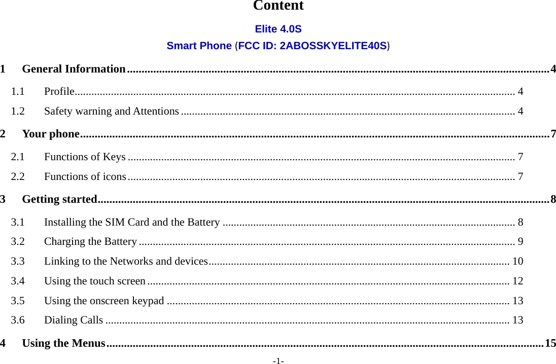 -1- Content Elite 4.0S Smart Phone (FCC ID: 2ABOSSKYELITE40S) 1General Information ................................................................................................................................................. 41.1Profile .............................................................................................................................................................. 41.2Safety warning and Attentions ........................................................................................................................ 42Your phone ................................................................................................................................................................. 72.1Functions of Keys ........................................................................................................................................... 72.2Functions of icons ........................................................................................................................................... 73Getting started ........................................................................................................................................................... 83.1Installing the SIM Card and the Battery ......................................................................................................... 83.2Charging the Battery ....................................................................................................................................... 93.3Linking to the Networks and devices ............................................................................................................ 103.4Using the touch screen .................................................................................................................................. 123.5Using the onscreen keypad ........................................................................................................................... 133.6Dialing Calls ................................................................................................................................................. 134Using the Menus ...................................................................................................................................................... 15