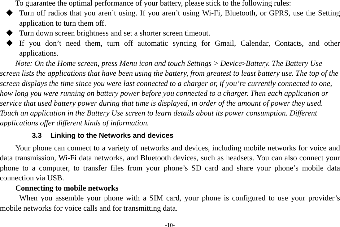 -10- To guarantee the optimal performance of your battery, please stick to the following rules:  Turn off radios that you aren’t using. If you aren’t using Wi-Fi, Bluetooth, or GPRS, use the Setting application to turn them off.  Turn down screen brightness and set a shorter screen timeout.  If you don’t need them, turn off automatic syncing for Gmail, Calendar, Contacts, and other applications. Note: On the Home screen, press Menu icon and touch Settings &gt; Device&gt;Battery. The Battery Use screen lists the applications that have been using the battery, from greatest to least battery use. The top of the screen displays the time since you were last connected to a charger or, if you’re currently connected to one, how long you were running on battery power before you connected to a charger. Then each application or service that used battery power during that time is displayed, in order of the amount of power they used. Touch an application in the Battery Use screen to learn details about its power consumption. Different applications offer different kinds of information.   3.3  Linking to the Networks and devices Your phone can connect to a variety of networks and devices, including mobile networks for voice and data transmission, Wi-Fi data networks, and Bluetooth devices, such as headsets. You can also connect your phone to a computer, to transfer files from your phone’s SD card and share your phone’s mobile data connection via USB. Connecting to mobile networks  When you assemble your phone with a SIM card, your phone is configured to use your provider’s mobile networks for voice calls and for transmitting data. 