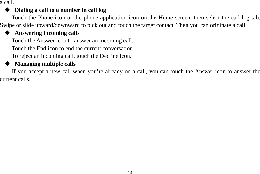 -14- a call.  Dialing a call to a number in call log Touch the Phone icon or the phone application icon on the Home screen, then select the call log tab. Swipe or slide upward/downward to pick out and touch the target contact. Then you can originate a call.  Answering incoming calls Touch the Answer icon to answer an incoming call. Touch the End icon to end the current conversation. To reject an incoming call, touch the Decline icon.  Managing multiple calls If you accept a new call when you’re already on a call, you can touch the Answer icon to answer the current calls.          