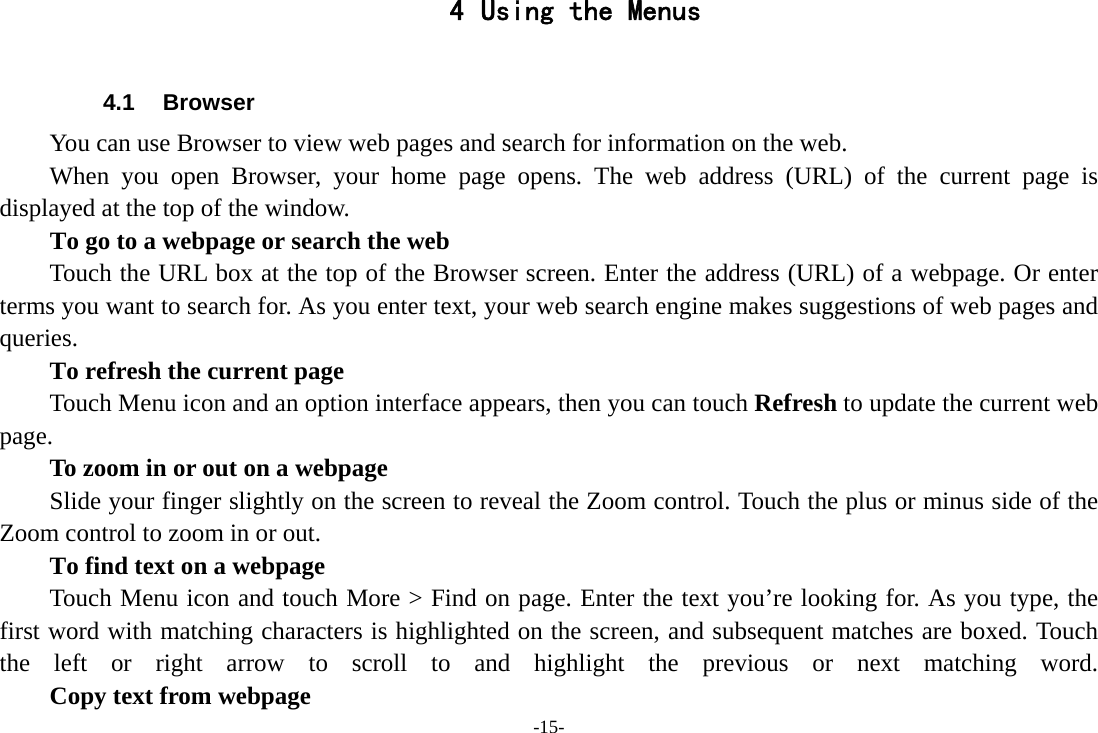 -15- 4 Using the Menus  4.1 Browser You can use Browser to view web pages and search for information on the web. When you open Browser, your home page opens. The web address (URL) of the current page is displayed at the top of the window. To go to a webpage or search the web Touch the URL box at the top of the Browser screen. Enter the address (URL) of a webpage. Or enter terms you want to search for. As you enter text, your web search engine makes suggestions of web pages and queries.      To refresh the current page Touch Menu icon and an option interface appears, then you can touch Refresh to update the current web page.         To zoom in or out on a webpage Slide your finger slightly on the screen to reveal the Zoom control. Touch the plus or minus side of the Zoom control to zoom in or out.        To find text on a webpage Touch Menu icon and touch More &gt; Find on page. Enter the text you’re looking for. As you type, the first word with matching characters is highlighted on the screen, and subsequent matches are boxed. Touch the left or right arrow to scroll to and highlight the previous or next matching word.        Copy text from webpage 