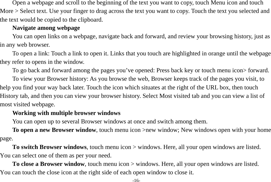 -16- Open a webpage and scroll to the beginning of the text you want to copy, touch Menu icon and touch More &gt; Select text. Use your finger to drag across the text you want to copy. Touch the text you selected and the text would be copied to the clipboard. Navigate among webpage You can open links on a webpage, navigate back and forward, and review your browsing history, just as in any web browser.           To open a link: Touch a link to open it. Links that you touch are highlighted in orange until the webpage they refer to opens in the window. To go back and forward among the pages you’ve opened: Press back key or touch menu icon&gt; forward.           To view your Browser history: As you browse the web, Browser keeps track of the pages you visit, to help you find your way back later. Touch the icon which situates at the right of the URL box, then touch History tab, and then you can view your browser history. Select Most visited tab and you can view a list of most visited webpage.   Working with multiple browser windows         You can open up to several Browser windows at once and switch among them.      To open a new Browser window, touch menu icon &gt;new window; New windows open with your home page.        To switch Browser windows, touch menu icon &gt; windows. Here, all your open windows are listed. You can select one of them as per your need.     To close a Browser window, touch menu icon &gt; windows. Here, all your open windows are listed.   You can touch the close icon at the right side of each open window to close it. 