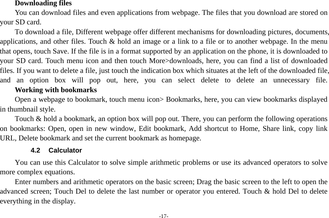 -17-     Downloading files You can download files and even applications from webpage. The files that you download are stored on your SD card. To download a file, Different webpage offer different mechanisms for downloading pictures, documents, applications, and other files. Touch &amp; hold an image or a link to a file or to another webpage. In the menu that opens, touch Save. If the file is in a format supported by an application on the phone, it is downloaded to your SD card. Touch menu icon and then touch More&gt;downloads, here, you can find a list of downloaded files. If you want to delete a file, just touch the indication box which situates at the left of the downloaded file, and an option box will pop out, here, you can select delete to delete an unnecessary file.     Working with bookmarks Open a webpage to bookmark, touch menu icon&gt; Bookmarks, here, you can view bookmarks displayed in thumbnail style.   Touch &amp; hold a bookmark, an option box will pop out. There, you can perform the following operations on bookmarks: Open, open in new window, Edit bookmark, Add shortcut to Home, Share link, copy link URL, Delete bookmark and set the current bookmark as homepage. 4.2 Calculator You can use this Calculator to solve simple arithmetic problems or use its advanced operators to solve more complex equations. Enter numbers and arithmetic operators on the basic screen; Drag the basic screen to the left to open the advanced screen; Touch Del to delete the last number or operator you entered. Touch &amp; hold Del to delete everything in the display. 