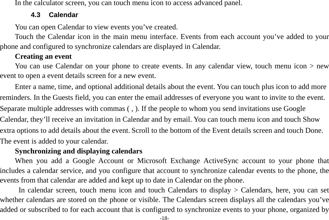 -18- In the calculator screen, you can touch menu icon to access advanced panel. 4.3 Calendar You can open Calendar to view events you’ve created.   Touch the Calendar icon in the main menu interface. Events from each account you’ve added to your phone and configured to synchronize calendars are displayed in Calendar. Creating an event You can use Calendar on your phone to create events. In any calendar view, touch menu icon &gt; new event to open a event details screen for a new event.   Enter a name, time, and optional additional details about the event. You can touch plus icon to add more reminders. In the Guests field, you can enter the email addresses of everyone you want to invite to the event. Separate multiple addresses with commas ( , ). If the people to whom you send invitations use Google Calendar, they’ll receive an invitation in Calendar and by email. You can touch menu icon and touch Show extra options to add details about the event. Scroll to the bottom of the Event details screen and touch Done. The event is added to your calendar. Synchronizing and displaying calendars When you add a Google Account or Microsoft Exchange ActiveSync account to your phone that includes a calendar service, and you configure that account to synchronize calendar events to the phone, the events from that calendar are added and kept up to date in Calendar on the phone.  In calendar screen, touch menu icon and touch Calendars to display &gt; Calendars, here, you can set whether calendars are stored on the phone or visible. The Calendars screen displays all the calendars you’ve added or subscribed to for each account that is configured to synchronize events to your phone, organized by 