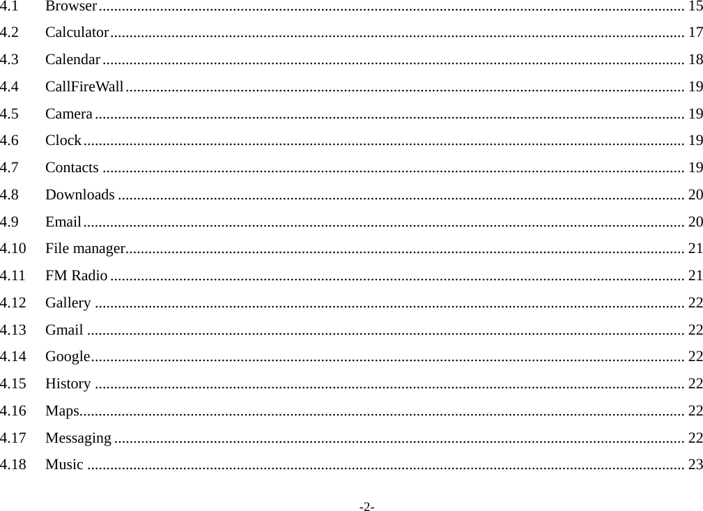 -2- 4.1Browser ......................................................................................................................................................... 154.2Calculator ...................................................................................................................................................... 174.3Calendar ........................................................................................................................................................ 184.4CallFireWall .................................................................................................................................................. 194.5Camera .......................................................................................................................................................... 194.6Clock ............................................................................................................................................................. 194.7Contacts ........................................................................................................................................................ 194.8Downloads .................................................................................................................................................... 204.9Email ............................................................................................................................................................. 204.10File manager .................................................................................................................................................. 214.11FM Radio ...................................................................................................................................................... 214.12Gallery .......................................................................................................................................................... 224.13Gmail ............................................................................................................................................................ 224.14Google ........................................................................................................................................................... 224.15History .......................................................................................................................................................... 224.16Maps .............................................................................................................................................................. 224.17Messaging ..................................................................................................................................................... 224.18Music ............................................................................................................................................................ 23