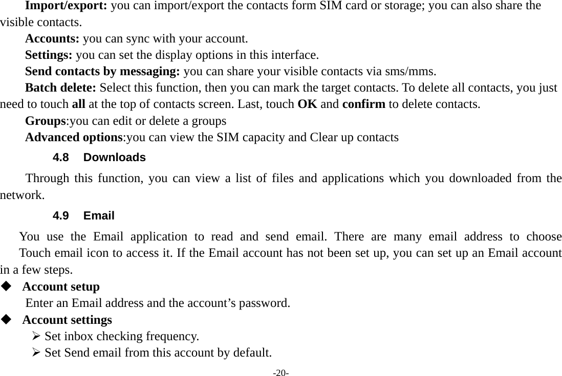 -20- Import/export: you can import/export the contacts form SIM card or storage; you can also share the visible contacts. Accounts: you can sync with your account. Settings: you can set the display options in this interface. Send contacts by messaging: you can share your visible contacts via sms/mms. Batch delete: Select this function, then you can mark the target contacts. To delete all contacts, you just need to touch all at the top of contacts screen. Last, touch OK and confirm to delete contacts. Groups:you can edit or delete a groups   Advanced options:you can view the SIM capacity and Clear up contacts   4.8 Downloads Through this function, you can view a list of files and applications which you downloaded from the network.  4.9 Email You use the Email application to read and send email. There are many email address to choose     Touch email icon to access it. If the Email account has not been set up, you can set up an Email account in a few steps.  Account setup   Enter an Email address and the account’s password.    Account settings    Set inbox checking frequency.    Set Send email from this account by default.   