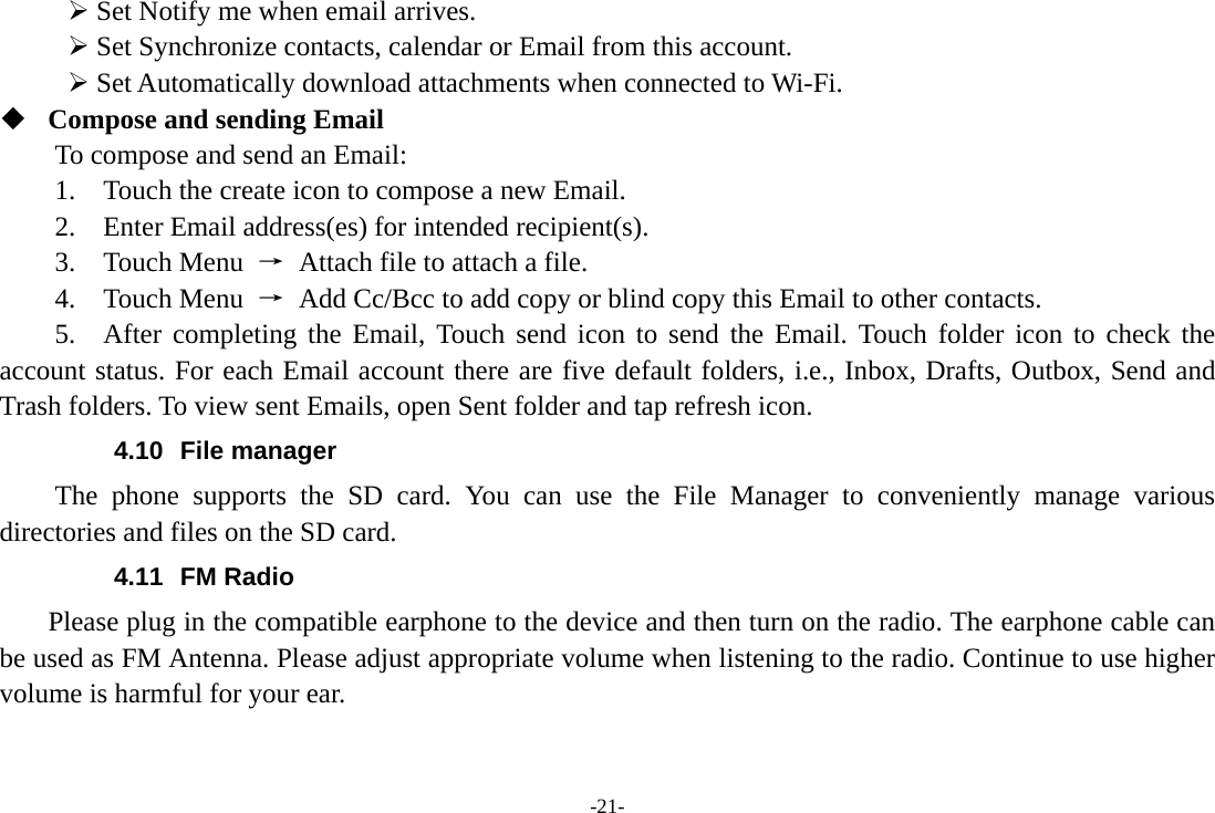 -21-  Set Notify me when email arrives.    Set Synchronize contacts, calendar or Email from this account.    Set Automatically download attachments when connected to Wi-Fi.  Compose and sending Email   To compose and send an Email:   1.    Touch the create icon to compose a new Email.   2.    Enter Email address(es) for intended recipient(s).     3.  Touch Menu →  Attach file to attach a file.     4.  Touch Menu →  Add Cc/Bcc to add copy or blind copy this Email to other contacts.     5.  After completing the Email, Touch send icon to send the Email. Touch folder icon to check the account status. For each Email account there are five default folders, i.e., Inbox, Drafts, Outbox, Send and Trash folders. To view sent Emails, open Sent folder and tap refresh icon.   4.10 File manager The phone supports the SD card. You can use the File Manager to conveniently manage various directories and files on the SD card. 4.11 FM Radio     Please plug in the compatible earphone to the device and then turn on the radio. The earphone cable can be used as FM Antenna. Please adjust appropriate volume when listening to the radio. Continue to use higher volume is harmful for your ear. 