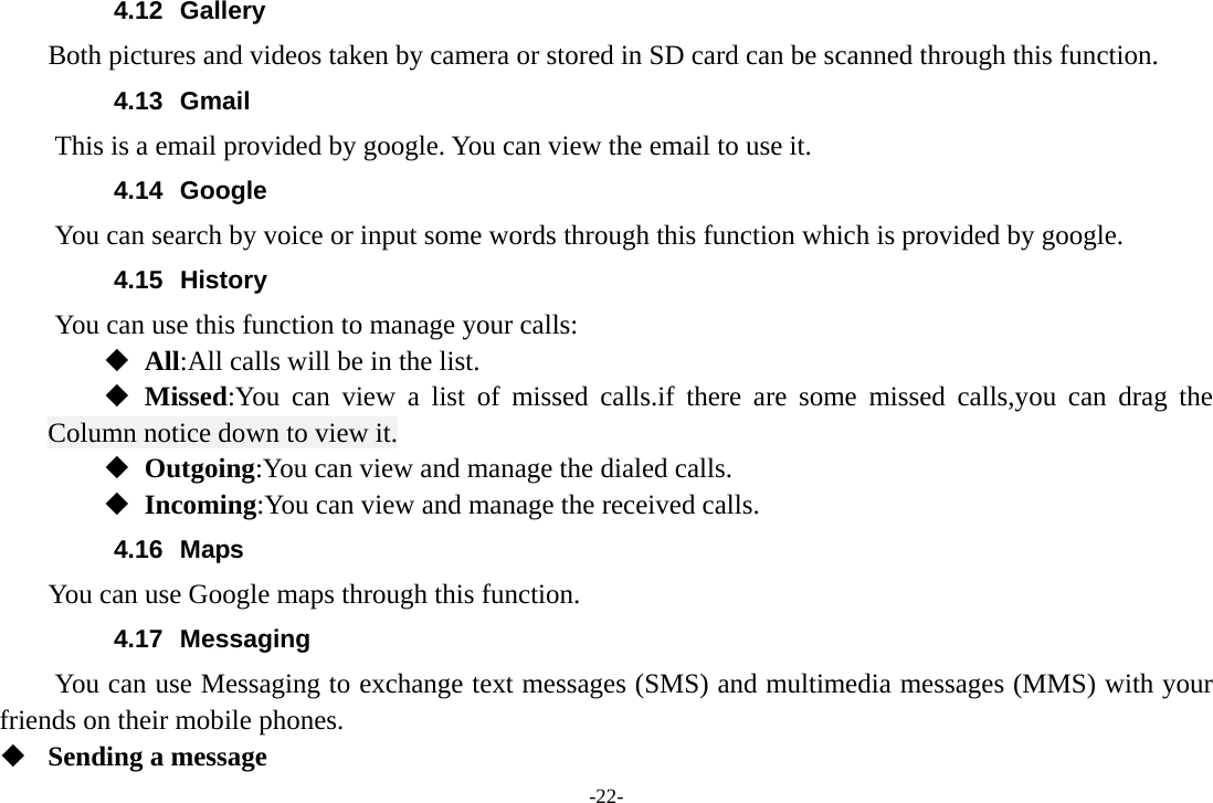 -22- 4.12 Gallery     Both pictures and videos taken by camera or stored in SD card can be scanned through this function. 4.13 Gmail This is a email provided by google. You can view the email to use it. 4.14 Google          You can search by voice or input some words through this function which is provided by google. 4.15 History You can use this function to manage your calls:  All:All calls will be in the list.  Missed:You can view a list of missed calls.if there are some missed calls,you can drag the Column notice down to view it.  Outgoing:You can view and manage the dialed calls.  Incoming:You can view and manage the received calls. 4.16 Maps     You can use Google maps through this function. 4.17 Messaging You can use Messaging to exchange text messages (SMS) and multimedia messages (MMS) with your friends on their mobile phones.  Sending a message 