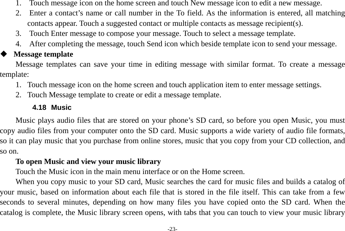 -23- 1.    Touch message icon on the home screen and touch New message icon to edit a new message. 2.    Enter a contact’s name or call number in the To field. As the information is entered, all matching contacts appear. Touch a suggested contact or multiple contacts as message recipient(s).     3.    Touch Enter message to compose your message. Touch to select a message template.     4.    After completing the message, touch Send icon which beside template icon to send your message.    Message template Message templates can save your time in editing message with similar format. To create a message template: 1. Touch message icon on the home screen and touch application item to enter message settings.   2. Touch Message template to create or edit a message template. 4.18 Music Music plays audio files that are stored on your phone’s SD card, so before you open Music, you must copy audio files from your computer onto the SD card. Music supports a wide variety of audio file formats, so it can play music that you purchase from online stores, music that you copy from your CD collection, and so on.   To open Music and view your music library Touch the Music icon in the main menu interface or on the Home screen. When you copy music to your SD card, Music searches the card for music files and builds a catalog of your music, based on information about each file that is stored in the file itself. This can take from a few seconds to several minutes, depending on how many files you have copied onto the SD card. When the catalog is complete, the Music library screen opens, with tabs that you can touch to view your music library 