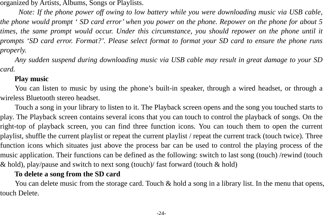 -24- organized by Artists, Albums, Songs or Playlists.   Note: If the phone power off owing to low battery while you were downloading music via USB cable, the phone would prompt ‘ SD card error’ when you power on the phone. Repower on the phone for about 5 times, the same prompt would occur. Under this circumstance, you should repower on the phone until it prompts ‘SD card error. Format?’. Please select format to format your SD card to ensure the phone runs properly. Any sudden suspend during downloading music via USB cable may result in great damage to your SD card.     Play music You can listen to music by using the phone’s built-in speaker, through a wired headset, or through a wireless Bluetooth stereo headset. Touch a song in your library to listen to it. The Playback screen opens and the song you touched starts to play. The Playback screen contains several icons that you can touch to control the playback of songs. On the right-top of playback screen, you can find three function icons. You can touch them to open the current playlist, shuffle the current playlist or repeat the current playlist / repeat the current track (touch twice). Three function icons which situates just above the process bar can be used to control the playing process of the music application. Their functions can be defined as the following: switch to last song (touch) /rewind (touch &amp; hold), play/pause and switch to next song (touch)/ fast forward (touch &amp; hold)   To delete a song from the SD card You can delete music from the storage card. Touch &amp; hold a song in a library list. In the menu that opens, touch Delete. 