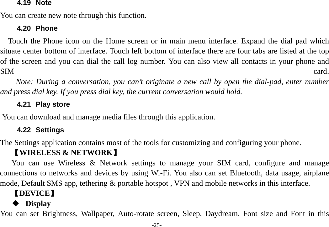 -25- 4.19 Note You can create new note through this function. 4.20 Phone   Touch the Phone icon on the Home screen or in main menu interface. Expand the dial pad which situate center bottom of interface. Touch left bottom of interface there are four tabs are listed at the top of the screen and you can dial the call log number. You can also view all contacts in your phone and SIM  card.     Note: During a conversation, you can’t originate a new call by open the dial-pad, enter number and press dial key. If you press dial key, the current conversation would hold.   4.21 Play store       You can download and manage media files through this application. 4.22 Settings The Settings application contains most of the tools for customizing and configuring your phone. 【WIRELESS &amp; NETWORK】 You can use Wireless &amp; Network settings to manage your SIM card, configure and manage connections to networks and devices by using Wi-Fi. You also can set Bluetooth, data usage, airplane mode, Default SMS app, tethering &amp; portable hotspot , VPN and mobile networks in this interface. 【DEVICE】  Display You can set Brightness, Wallpaper, Auto-rotate screen, Sleep, Daydream, Font size and Font in this 