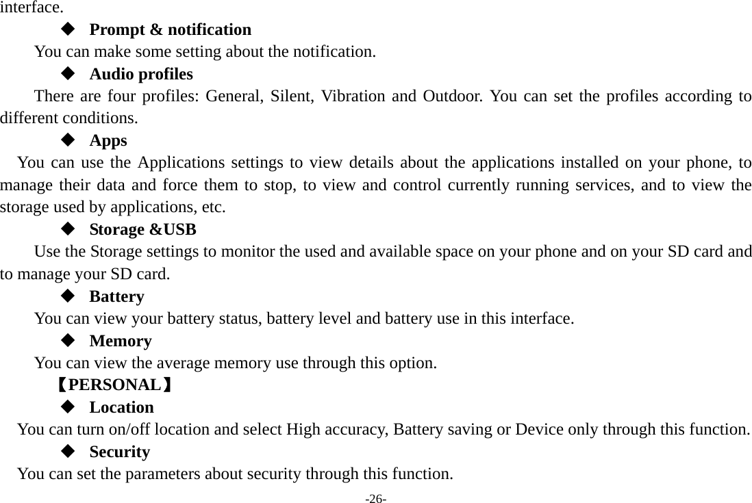 -26- interface.  Prompt &amp; notification You can make some setting about the notification.  Audio profiles There are four profiles: General, Silent, Vibration and Outdoor. You can set the profiles according to different conditions.    Apps You can use the Applications settings to view details about the applications installed on your phone, to manage their data and force them to stop, to view and control currently running services, and to view the storage used by applications, etc.  Storage &amp;USB Use the Storage settings to monitor the used and available space on your phone and on your SD card and to manage your SD card.  Battery You can view your battery status, battery level and battery use in this interface.  Memory  You can view the average memory use through this option.       【PERSONAL】  Location    You can turn on/off location and select High accuracy, Battery saving or Device only through this function.  Security You can set the parameters about security through this function. 