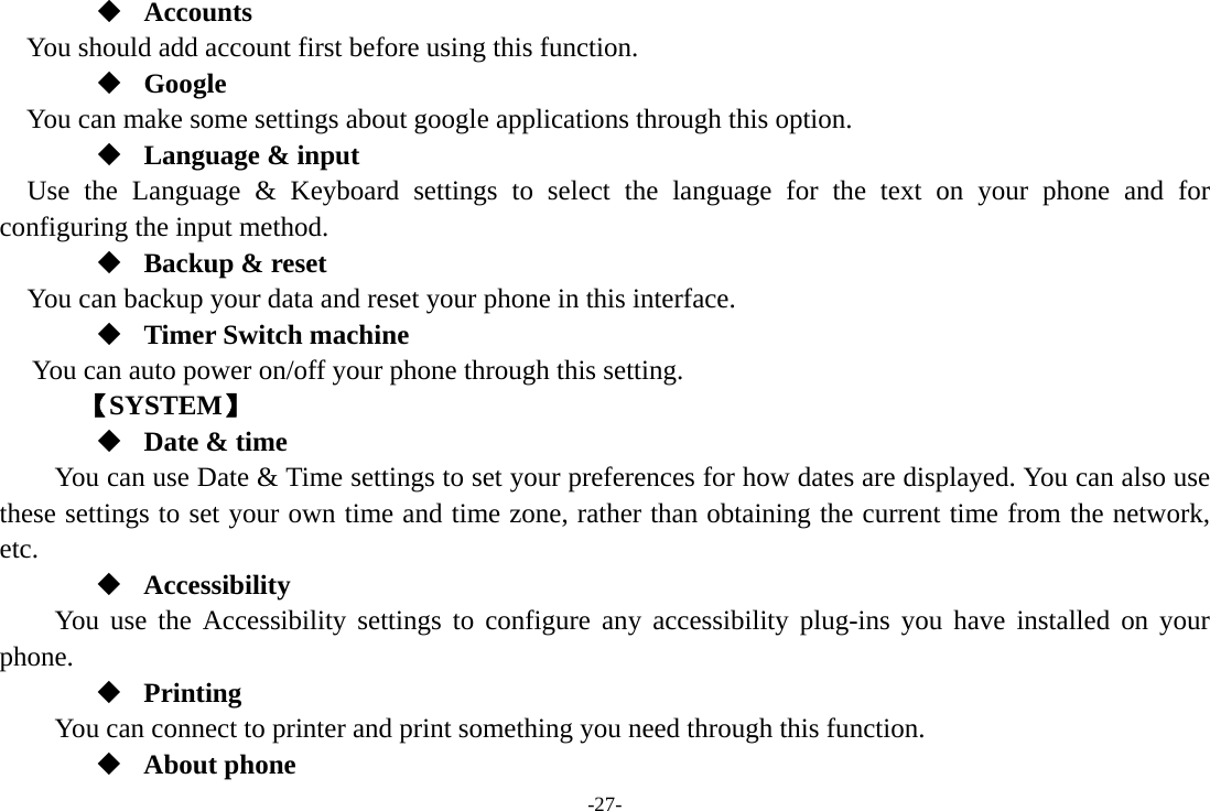 -27-  Accounts You should add account first before using this function.  Google  You can make some settings about google applications through this option.  Language &amp; input Use the Language &amp; Keyboard settings to select the language for the text on your phone and for configuring the input method.  Backup &amp; reset You can backup your data and reset your phone in this interface.  Timer Switch machine You can auto power on/off your phone through this setting.    【SYSTEM】  Date &amp; time         You can use Date &amp; Time settings to set your preferences for how dates are displayed. You can also use these settings to set your own time and time zone, rather than obtaining the current time from the network, etc.  Accessibility You use the Accessibility settings to configure any accessibility plug-ins you have installed on your phone.  Printing      You can connect to printer and print something you need through this function.  About phone 