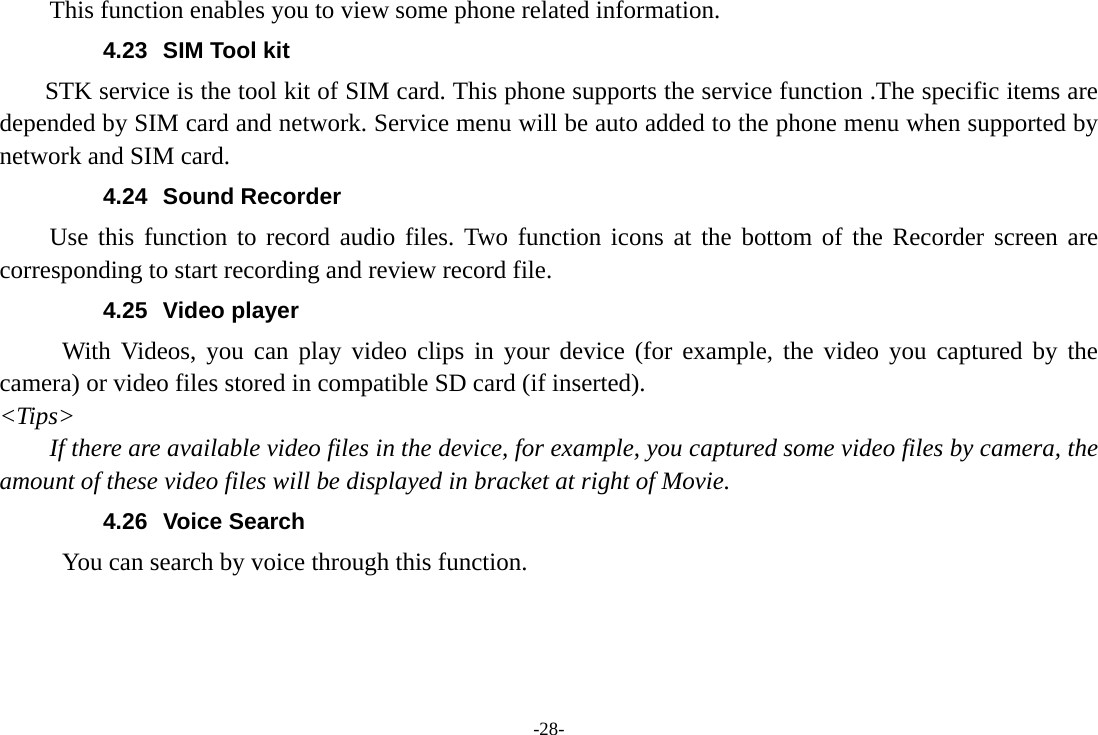 -28- This function enables you to view some phone related information. 4.23  SIM Tool kit STK service is the tool kit of SIM card. This phone supports the service function .The specific items are depended by SIM card and network. Service menu will be auto added to the phone menu when supported by network and SIM card. 4.24 Sound Recorder Use this function to record audio files. Two function icons at the bottom of the Recorder screen are corresponding to start recording and review record file. 4.25 Video player With Videos, you can play video clips in your device (for example, the video you captured by the camera) or video files stored in compatible SD card (if inserted). &lt;Tips&gt; If there are available video files in the device, for example, you captured some video files by camera, the amount of these video files will be displayed in bracket at right of Movie. 4.26 Voice Search      You can search by voice through this function. 