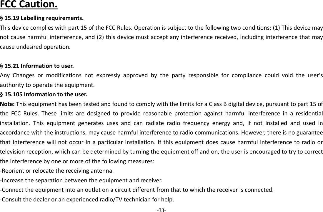 -33- FCCCaution.§15.19Labellingrequirements.Thisdevicecomplieswithpart15oftheFCCRules.Operationissubjecttothefollowingtwoconditions:(1)Thisdevicemaynotcauseharmfulinterference,and(2)thisdevicemustacceptanyinterferencereceived,includinginterferencethatmaycauseundesiredoperation. §15.21Informationtouser.AnyChangesormodificationsnotexpresslyapprovedbythepartyresponsibleforcompliancecouldvoidtheuser&apos;sauthoritytooperatetheequipment.§15.105Informationtotheuser.Note:ThisequipmenthasbeentestedandfoundtocomplywiththelimitsforaClassBdigitaldevice,pursuanttopart15oftheFCCRules.Theselimitsaredesignedtoprovidereasonableprotectionagainstharmfulinterferenceinaresidentialinstallation.Thisequipmentgeneratesusesandcanradiateradiofrequencyenergyand,ifnotinstalledandusedinaccordancewiththeinstructions,maycauseharmfulinterferencetoradiocommunications.However,thereisnoguaranteethatinterferencewillnotoccurinaparticularinstallation.Ifthisequipmentdoescauseharmfulinterferencetoradioortelevisionreception,whichcanbedeterminedbyturningtheequipmentoffandon,theuserisencouragedtotrytocorrecttheinterferencebyoneormoreofthefollowingmeasures:‐Reorientorrelocatethereceivingantenna.‐Increasetheseparationbetweentheequipmentandreceiver.‐Connecttheequipmentintoanoutletonacircuitdifferentfromthattowhichthereceiverisconnected.‐Consultthedealeroranexperiencedradio/TVtechnicianforhelp.