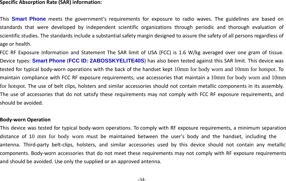 -34- SpecificAbsorptionRate(SAR)information:　ThisSmart Phone meetsthegovernment&apos;srequirementsforexposuretoradiowaves.Theguidelinesarebasedonstandardsthatweredevelopedbyindependentscientificorganizationsthroughperiodicandthoroughevaluationofscientificstudies.Thestandardsincludeasubstantialsafetymargindesignedtoassurethesafetyofallpersonsregardlessofageorhealth.FCCRFExposureInformationandStatementTheSARlimitofUSA(FCC)is1.6W/kgaveragedoveronegramoftissue.Devicetypes:Smart Phone (FCC ID: 2ABOSSKYELITE40S)hasalsobeentestedagainstthisSARlimit.Thisdevicewastestedfortypicalbody‐wornoperationswiththebackofthehandsetkept10mm for body worn and 10mm for hotspot.TomaintaincompliancewithFCCRFexposurerequirements,useaccessoriesthatmaintaina10mm for body worn and 10mm for hotspot.Theuseofbeltclips,holstersandsimilaraccessoriesshouldnotcontainmetalliccomponentsinitsassembly.TheuseofaccessoriesthatdonotsatisfytheserequirementsmaynotcomplywithFCCRFexposurerequirements,andshouldbeavoided.Body‐wornOperationThisdevicewastestedfortypicalbody‐wornoperations.TocomplywithRFexposurerequirements,aminimumseparationdistance of  10 mm for body worn must be maintained between the user’s body and the handset, including the antenna. Third‐party belt‐clips, holsters, and similar accessories used by this device should not contain any metallic components.Body‐wornaccessoriesthatdonotmeettheserequirementsmaynotcomplywithRFexposurerequirementsandshouldbeavoided.Useonlythesuppliedoranapprovedantenna.