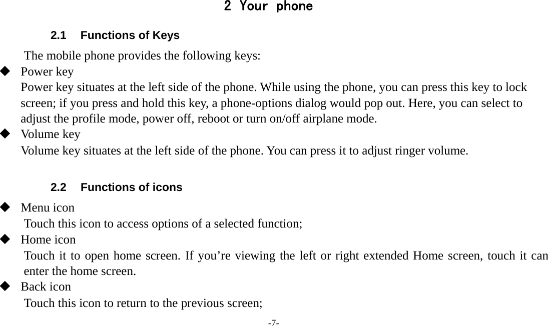 -7-   2 Your phone 2.1  Functions of Keys The mobile phone provides the following keys:  Power key Power key situates at the left side of the phone. While using the phone, you can press this key to lock screen; if you press and hold this key, a phone-options dialog would pop out. Here, you can select to adjust the profile mode, power off, reboot or turn on/off airplane mode.  Volume key Volume key situates at the left side of the phone. You can press it to adjust ringer volume.  2.2  Functions of icons  Menu icon Touch this icon to access options of a selected function;  Home icon Touch it to open home screen. If you’re viewing the left or right extended Home screen, touch it can enter the home screen.  Back icon Touch this icon to return to the previous screen; 