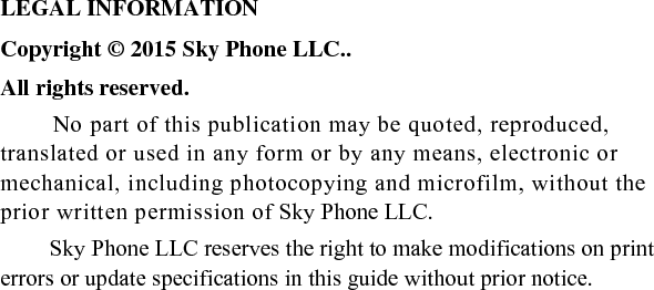                                                      LEGAL INFORMATION Copyright © 2015 Sky Phone LLC.. All rights reserved. No part of this publication may be quoted, reproduced, translated or used in any form or by any means, electronic or mechanical, including photocopying and microfilm, without the prior written permission of Sky Phone LLC. Sky Phone LLC reserves the right to make modifications on print errors or update specifications in this guide without prior notice.                                                                                                                                                                                                                                                                      
