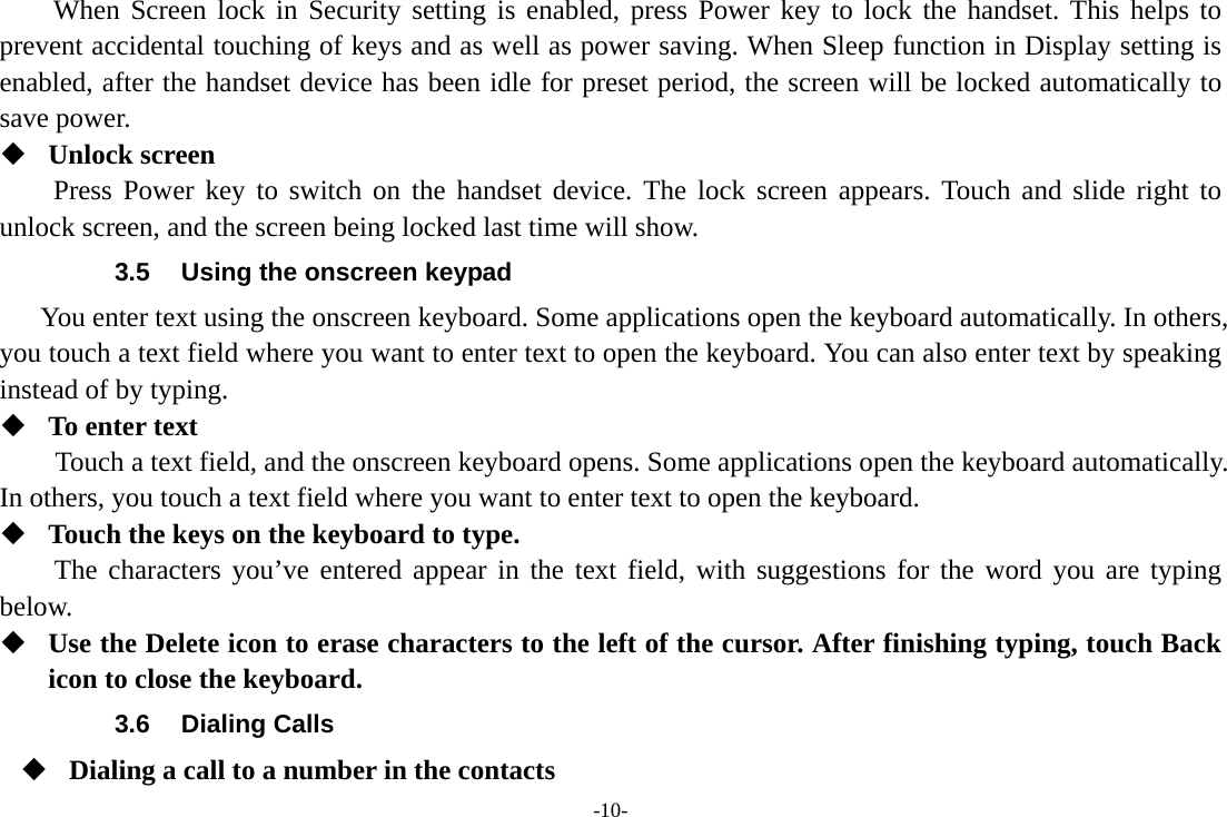 -10- When Screen lock in Security setting is enabled, press Power key to lock the handset. This helps to prevent accidental touching of keys and as well as power saving. When Sleep function in Display setting is enabled, after the handset device has been idle for preset period, the screen will be locked automatically to save power.    Unlock screen Press Power key to switch on the handset device. The lock screen appears. Touch and slide right to unlock screen, and the screen being locked last time will show.   3.5  Using the onscreen keypad You enter text using the onscreen keyboard. Some applications open the keyboard automatically. In others, you touch a text field where you want to enter text to open the keyboard. You can also enter text by speaking instead of by typing.    To enter text Touch a text field, and the onscreen keyboard opens. Some applications open the keyboard automatically. In others, you touch a text field where you want to enter text to open the keyboard.  Touch the keys on the keyboard to type. The characters you’ve entered appear in the text field, with suggestions for the word you are typing below.   Use the Delete icon to erase characters to the left of the cursor. After finishing typing, touch Back icon to close the keyboard. 3.6 Dialing Calls  Dialing a call to a number in the contacts 