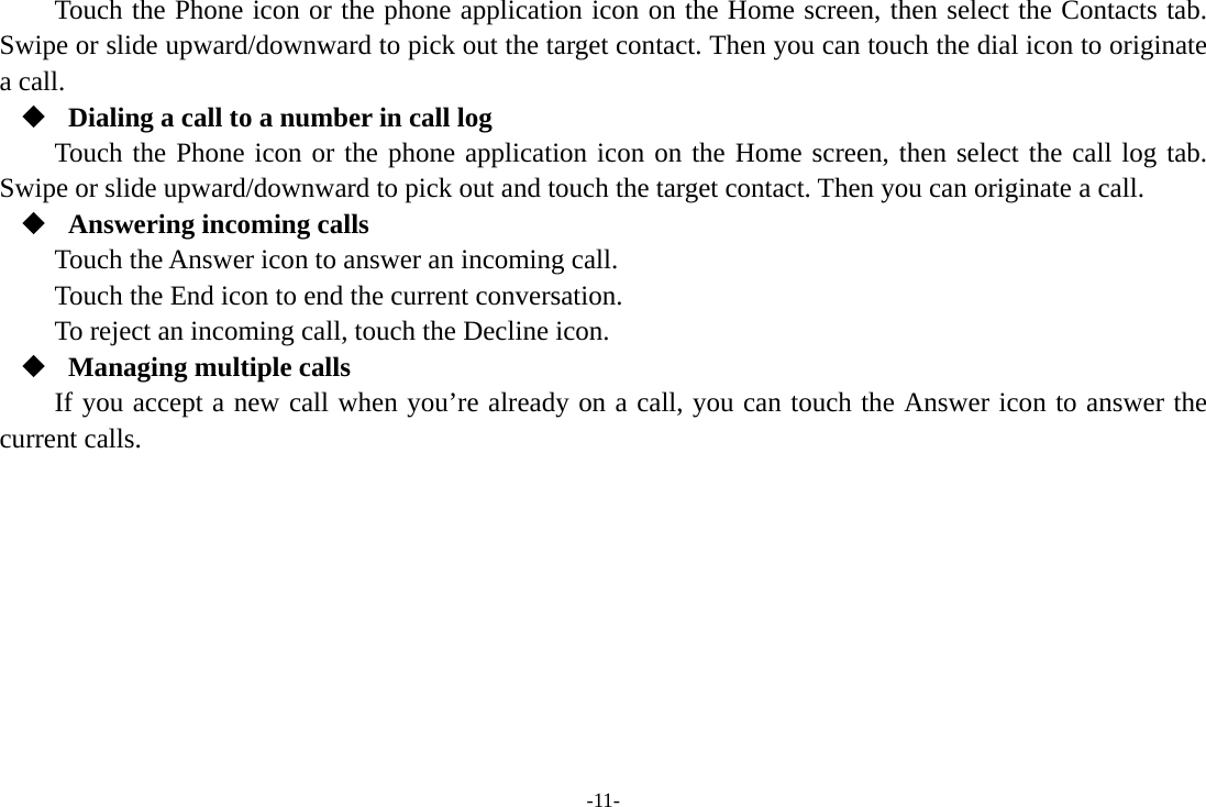 -11- Touch the Phone icon or the phone application icon on the Home screen, then select the Contacts tab. Swipe or slide upward/downward to pick out the target contact. Then you can touch the dial icon to originate a call.  Dialing a call to a number in call log Touch the Phone icon or the phone application icon on the Home screen, then select the call log tab. Swipe or slide upward/downward to pick out and touch the target contact. Then you can originate a call.  Answering incoming calls Touch the Answer icon to answer an incoming call. Touch the End icon to end the current conversation. To reject an incoming call, touch the Decline icon.  Managing multiple calls If you accept a new call when you’re already on a call, you can touch the Answer icon to answer the current calls.        