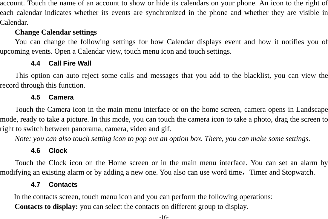 -16- account. Touch the name of an account to show or hide its calendars on your phone. An icon to the right of each calendar indicates whether its events are synchronized in the phone and whether they are visible in Calendar.     Change Calendar settings You can change the following settings for how Calendar displays event and how it notifies you of upcoming events. Open a Calendar view, touch menu icon and touch settings. 4.4  Call Fire Wall This option can auto reject some calls and messages that you add to the blacklist, you can view the record through this function. 4.5 Camera Touch the Camera icon in the main menu interface or on the home screen, camera opens in Landscape mode, ready to take a picture. In this mode, you can touch the camera icon to take a photo, drag the screen to right to switch between panorama, camera, video and gif. Note: you can also touch setting icon to pop out an option box. There, you can make some settings. 4.6 Clock Touch the Clock icon on the Home screen or in the main menu interface. You can set an alarm by modifying an existing alarm or by adding a new one. You also can use word time，Timer and Stopwatch. 4.7  Contacts   In the contacts screen, touch menu icon and you can perform the following operations: Contacts to display: you can select the contacts on different group to display. 