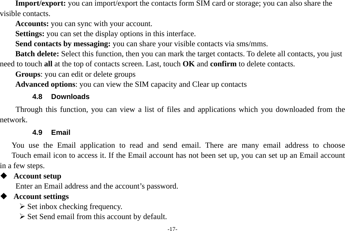 -17- Import/export: you can import/export the contacts form SIM card or storage; you can also share the visible contacts. Accounts: you can sync with your account. Settings: you can set the display options in this interface. Send contacts by messaging: you can share your visible contacts via sms/mms. Batch delete: Select this function, then you can mark the target contacts. To delete all contacts, you just need to touch all at the top of contacts screen. Last, touch OK and confirm to delete contacts. Groups: you can edit or delete groups   Advanced options: you can view the SIM capacity and Clear up contacts   4.8 Downloads Through this function, you can view a list of files and applications which you downloaded from the network.  4.9 Email You use the Email application to read and send email. There are many email address to choose     Touch email icon to access it. If the Email account has not been set up, you can set up an Email account in a few steps.  Account setup   Enter an Email address and the account’s password.    Account settings    Set inbox checking frequency.    Set Send email from this account by default.   