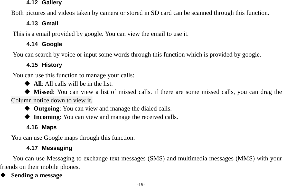 -19- 4.12 Gallery     Both pictures and videos taken by camera or stored in SD card can be scanned through this function. 4.13 Gmail This is a email provided by google. You can view the email to use it. 4.14 Google          You can search by voice or input some words through this function which is provided by google. 4.15 History You can use this function to manage your calls:  All: All calls will be in the list.  Missed: You can view a list of missed calls. if there are some missed calls, you can drag the Column notice down to view it.  Outgoing: You can view and manage the dialed calls.  Incoming: You can view and manage the received calls. 4.16 Maps     You can use Google maps through this function. 4.17 Messaging You can use Messaging to exchange text messages (SMS) and multimedia messages (MMS) with your friends on their mobile phones.  Sending a message 