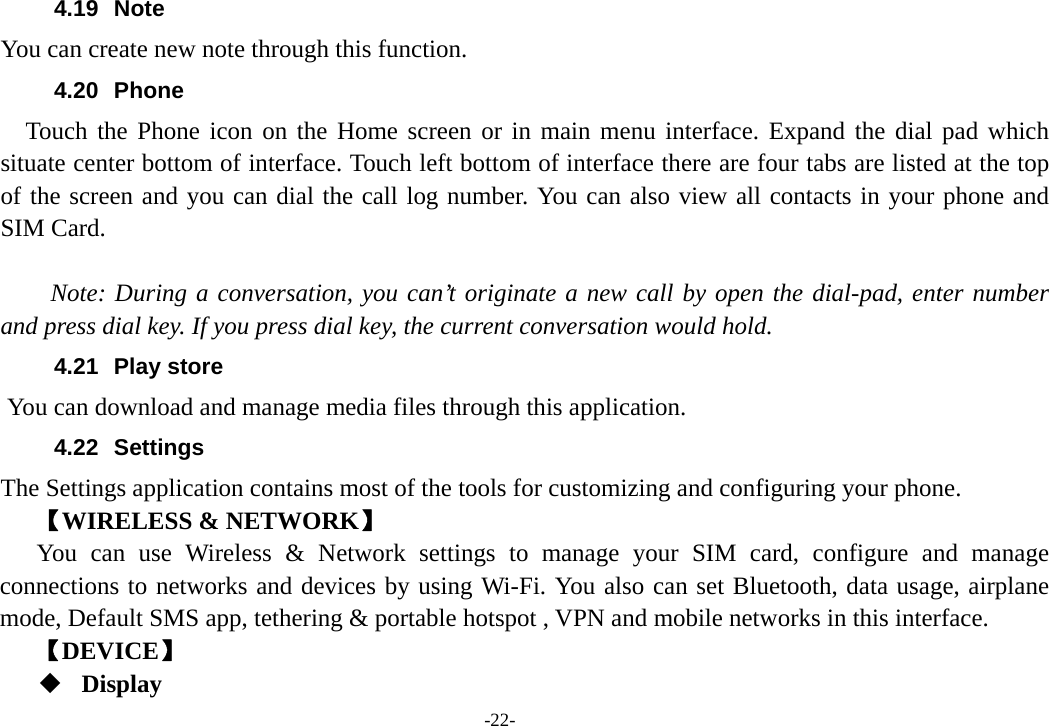 -22- 4.19 Note You can create new note through this function. 4.20 Phone   Touch the Phone icon on the Home screen or in main menu interface. Expand the dial pad which situate center bottom of interface. Touch left bottom of interface there are four tabs are listed at the top of the screen and you can dial the call log number. You can also view all contacts in your phone and SIM Card.      Note: During a conversation, you can’t originate a new call by open the dial-pad, enter number and press dial key. If you press dial key, the current conversation would hold.   4.21 Play store       You can download and manage media files through this application. 4.22 Settings The Settings application contains most of the tools for customizing and configuring your phone. 【WIRELESS &amp; NETWORK】 You can use Wireless &amp; Network settings to manage your SIM card, configure and manage connections to networks and devices by using Wi-Fi. You also can set Bluetooth, data usage, airplane mode, Default SMS app, tethering &amp; portable hotspot , VPN and mobile networks in this interface. 【DEVICE】  Display 