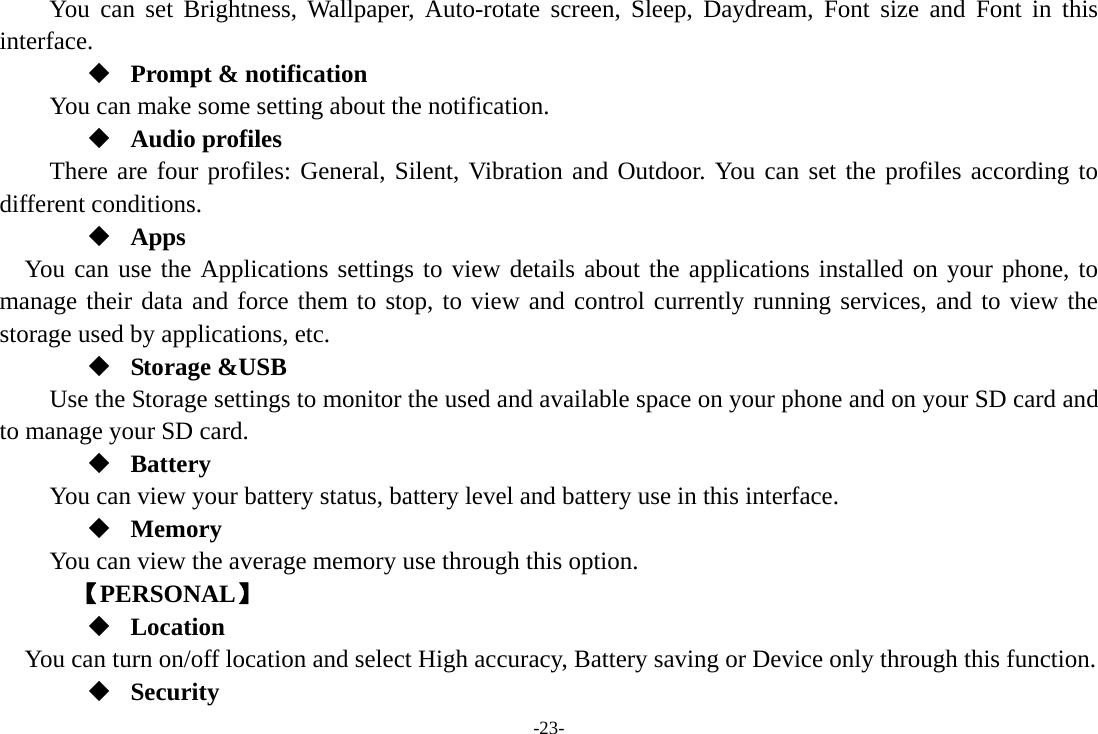 -23- You can set Brightness, Wallpaper, Auto-rotate screen, Sleep, Daydream, Font size and Font in this interface.  Prompt &amp; notification You can make some setting about the notification.  Audio profiles There are four profiles: General, Silent, Vibration and Outdoor. You can set the profiles according to different conditions.    Apps You can use the Applications settings to view details about the applications installed on your phone, to manage their data and force them to stop, to view and control currently running services, and to view the storage used by applications, etc.  Storage &amp;USB Use the Storage settings to monitor the used and available space on your phone and on your SD card and to manage your SD card.  Battery You can view your battery status, battery level and battery use in this interface.  Memory  You can view the average memory use through this option.       【PERSONAL】  Location    You can turn on/off location and select High accuracy, Battery saving or Device only through this function.  Security 