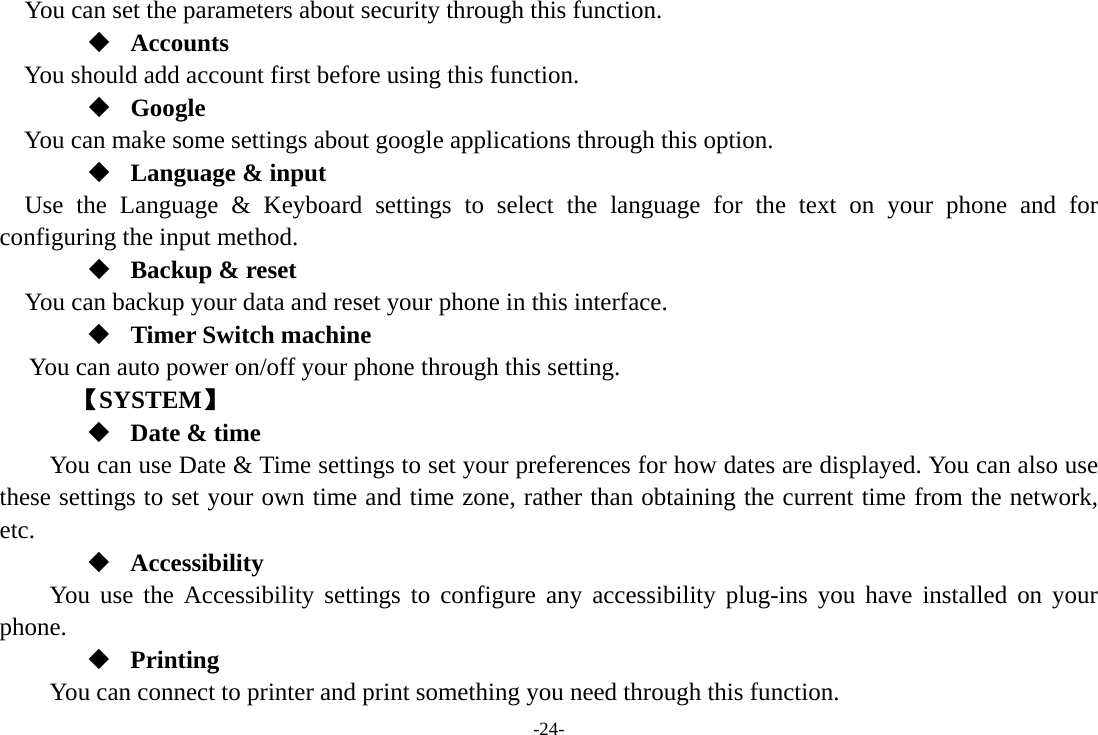 -24- You can set the parameters about security through this function.  Accounts You should add account first before using this function.  Google  You can make some settings about google applications through this option.  Language &amp; input Use the Language &amp; Keyboard settings to select the language for the text on your phone and for configuring the input method.  Backup &amp; reset You can backup your data and reset your phone in this interface.  Timer Switch machine You can auto power on/off your phone through this setting.    【SYSTEM】  Date &amp; time         You can use Date &amp; Time settings to set your preferences for how dates are displayed. You can also use these settings to set your own time and time zone, rather than obtaining the current time from the network, etc.  Accessibility You use the Accessibility settings to configure any accessibility plug-ins you have installed on your phone.  Printing      You can connect to printer and print something you need through this function. 