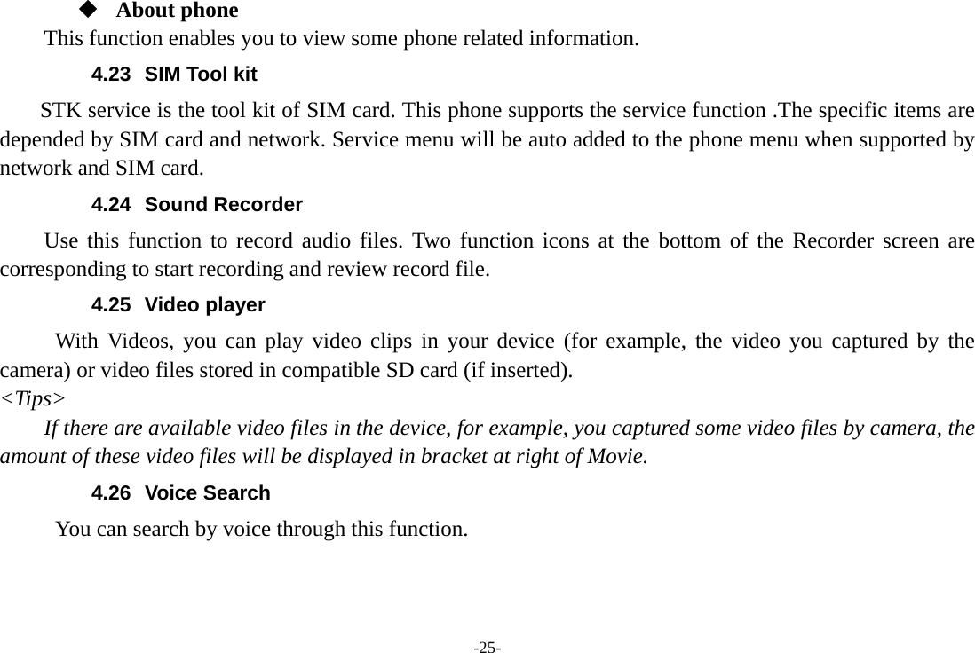 -25-  About phone This function enables you to view some phone related information. 4.23  SIM Tool kit STK service is the tool kit of SIM card. This phone supports the service function .The specific items are depended by SIM card and network. Service menu will be auto added to the phone menu when supported by network and SIM card. 4.24 Sound Recorder Use this function to record audio files. Two function icons at the bottom of the Recorder screen are corresponding to start recording and review record file. 4.25 Video player With Videos, you can play video clips in your device (for example, the video you captured by the camera) or video files stored in compatible SD card (if inserted). &lt;Tips&gt; If there are available video files in the device, for example, you captured some video files by camera, the amount of these video files will be displayed in bracket at right of Movie. 4.26 Voice Search      You can search by voice through this function. 