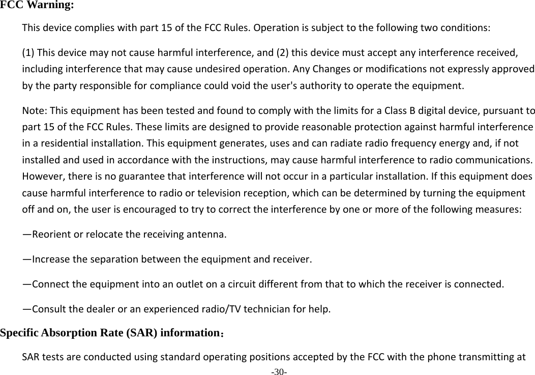 -30- FCC Warning: Thisdevicecomplieswithpart15oftheFCCRules.Operationissubjecttothefollowingtwoconditions:(1)Thisdevicemaynotcauseharmfulinterference,and(2)thisdevicemustacceptanyinterferencereceived,includinginterferencethatmaycauseundesiredoperation.AnyChangesormodificationsnotexpresslyapprovedbythepartyresponsibleforcompliancecouldvoidtheuser&apos;sauthoritytooperatetheequipment.Note:ThisequipmenthasbeentestedandfoundtocomplywiththelimitsforaClassBdigitaldevice,pursuanttopart15oftheFCCRules.Theselimitsaredesignedtoprovidereasonableprotectionagainstharmfulinterferenceinaresidentialinstallation.Thisequipmentgenerates,usesandcanradiateradiofrequencyenergyand,ifnotinstalledandusedinaccordancewiththeinstructions,maycauseharmfulinterferencetoradiocommunications.However,thereisnoguaranteethatinterferencewillnotoccurinaparticularinstallation.Ifthisequipmentdoescauseharmfulinterferencetoradioortelevisionreception,whichcanbedeterminedbyturningtheequipmentoffandon,theuserisencouragedtotrytocorrecttheinterferencebyoneormoreofthefollowingmeasures:—Reorientorrelocatethereceivingantenna.—Increasetheseparationbetweentheequipmentandreceiver.—Connecttheequipmentintoanoutletonacircuitdifferentfromthattowhichthereceiverisconnected.—Consultthedealeroranexperiencedradio/TVtechnicianforhelp.Specific Absorption Rate (SAR) information： SARtestsareconductedusingstandardoperatingpositionsacceptedbytheFCCwiththephonetransmittingat