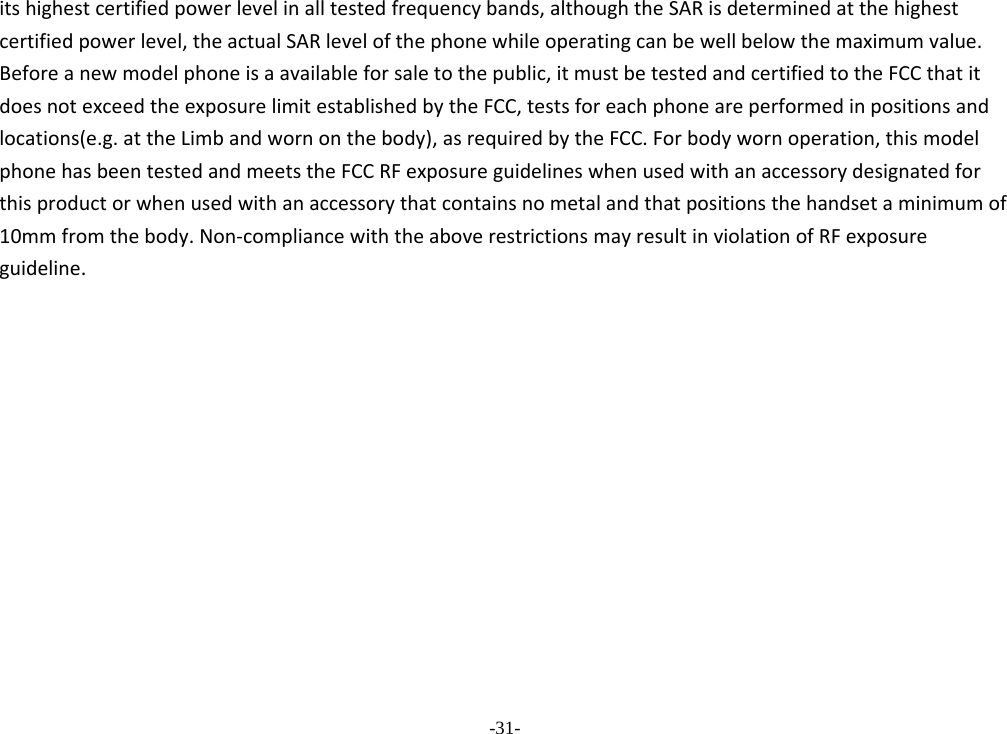 -31- itshighestcertifiedpowerlevelinalltestedfrequencybands,althoughtheSARisdeterminedatthehighestcertifiedpowerlevel,theactualSARlevelofthephonewhileoperatingcanbewellbelowthemaximumvalue.Beforeanewmodelphoneisaavailableforsaletothepublic,itmustbetestedandcertifiedtotheFCCthatitdoesnotexceedtheexposurelimitestablishedbytheFCC,testsforeachphoneareperformedinpositionsandlocations(e.g.attheLimbandwornonthebody),asrequiredbytheFCC.Forbodywornoperation,thismodelphonehasbeentestedandmeetstheFCCRFexposureguidelineswhenusedwithanaccessorydesignatedforthisproductorwhenusedwithanaccessorythatcontainsnometalandthatpositionsthehandsetaminimumof10mmfromthebody.Non‐compliancewiththeaboverestrictionsmayresultinviolationofRFexposureguideline. 