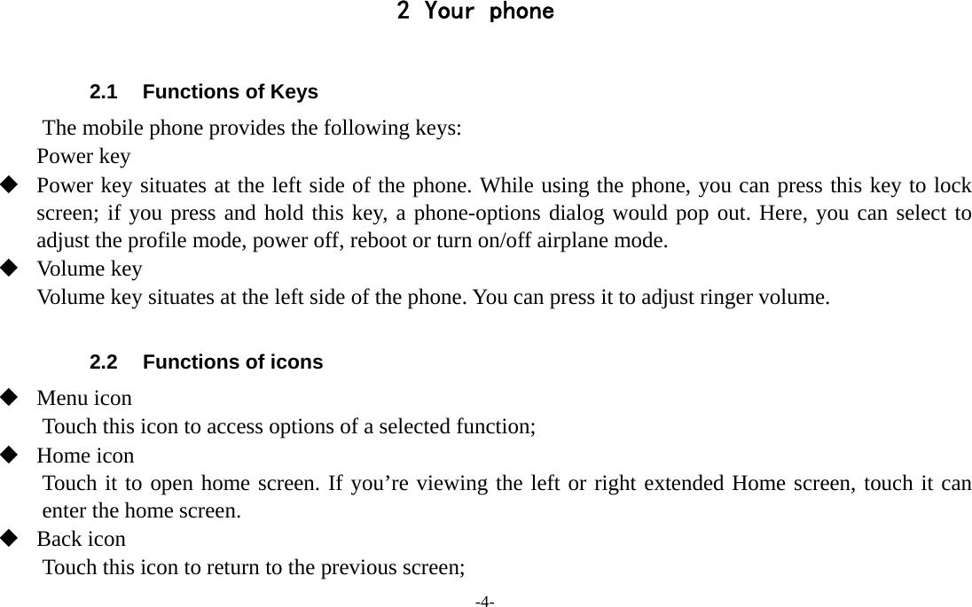 -4-  2 Your phone  2.1  Functions of Keys The mobile phone provides the following keys: Power key  Power key situates at the left side of the phone. While using the phone, you can press this key to lock screen; if you press and hold this key, a phone-options dialog would pop out. Here, you can select to adjust the profile mode, power off, reboot or turn on/off airplane mode.  Volume key Volume key situates at the left side of the phone. You can press it to adjust ringer volume.  2.2  Functions of icons  Menu icon Touch this icon to access options of a selected function;  Home icon Touch it to open home screen. If you’re viewing the left or right extended Home screen, touch it can enter the home screen.  Back icon Touch this icon to return to the previous screen; 