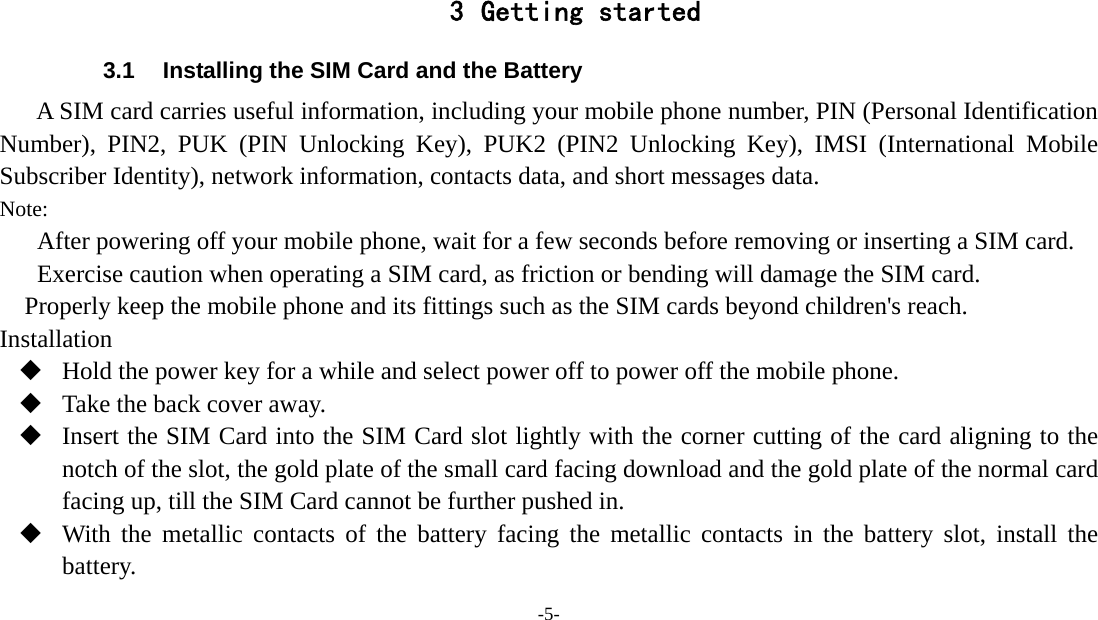 -5-    3 Getting started 3.1  Installing the SIM Card and the Battery A SIM card carries useful information, including your mobile phone number, PIN (Personal Identification Number), PIN2, PUK (PIN Unlocking Key), PUK2 (PIN2 Unlocking Key), IMSI (International Mobile Subscriber Identity), network information, contacts data, and short messages data. Note: After powering off your mobile phone, wait for a few seconds before removing or inserting a SIM card. Exercise caution when operating a SIM card, as friction or bending will damage the SIM card. Properly keep the mobile phone and its fittings such as the SIM cards beyond children&apos;s reach. Installation  Hold the power key for a while and select power off to power off the mobile phone.  Take the back cover away.  Insert the SIM Card into the SIM Card slot lightly with the corner cutting of the card aligning to the notch of the slot, the gold plate of the small card facing download and the gold plate of the normal card facing up, till the SIM Card cannot be further pushed in.  With the metallic contacts of the battery facing the metallic contacts in the battery slot, install the battery. 