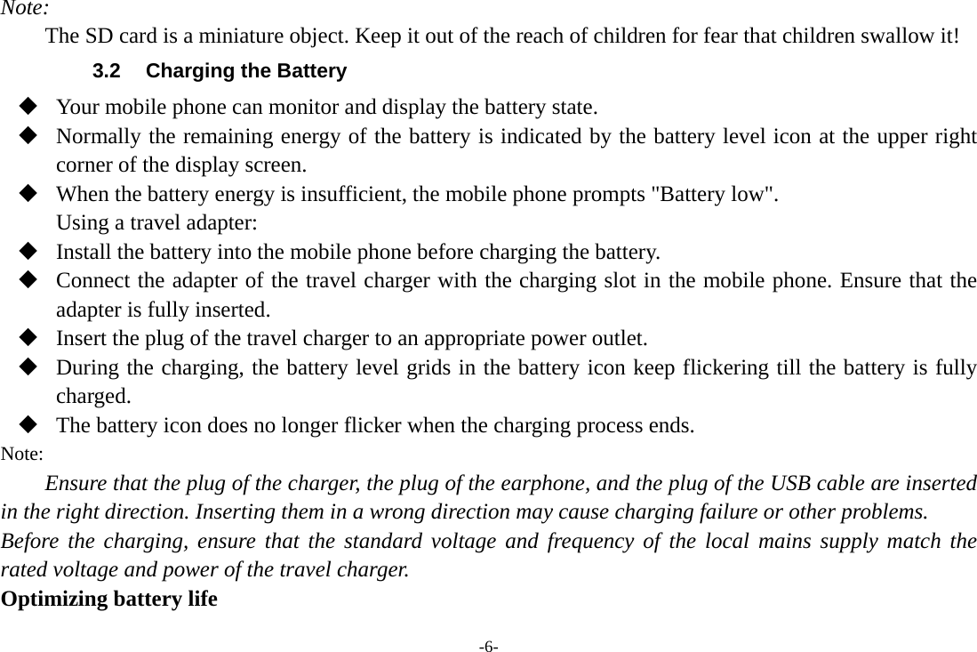 -6- Note: The SD card is a miniature object. Keep it out of the reach of children for fear that children swallow it! 3.2  Charging the Battery  Your mobile phone can monitor and display the battery state.  Normally the remaining energy of the battery is indicated by the battery level icon at the upper right corner of the display screen.  When the battery energy is insufficient, the mobile phone prompts &quot;Battery low&quot;. Using a travel adapter:  Install the battery into the mobile phone before charging the battery.  Connect the adapter of the travel charger with the charging slot in the mobile phone. Ensure that the adapter is fully inserted.  Insert the plug of the travel charger to an appropriate power outlet.  During the charging, the battery level grids in the battery icon keep flickering till the battery is fully charged.  The battery icon does no longer flicker when the charging process ends. Note: Ensure that the plug of the charger, the plug of the earphone, and the plug of the USB cable are inserted in the right direction. Inserting them in a wrong direction may cause charging failure or other problems. Before the charging, ensure that the standard voltage and frequency of the local mains supply match the rated voltage and power of the travel charger. Optimizing battery life 