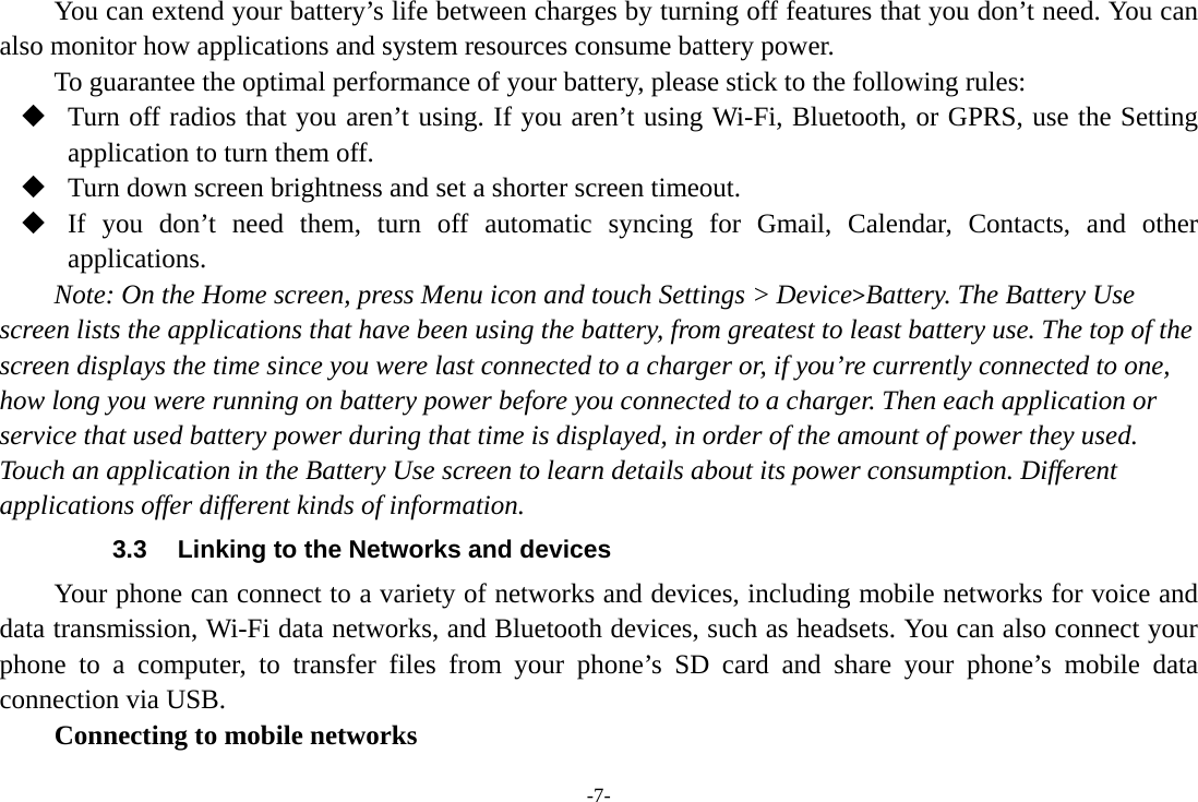 -7- You can extend your battery’s life between charges by turning off features that you don’t need. You can also monitor how applications and system resources consume battery power.   To guarantee the optimal performance of your battery, please stick to the following rules:  Turn off radios that you aren’t using. If you aren’t using Wi-Fi, Bluetooth, or GPRS, use the Setting application to turn them off.  Turn down screen brightness and set a shorter screen timeout.  If you don’t need them, turn off automatic syncing for Gmail, Calendar, Contacts, and other applications. Note: On the Home screen, press Menu icon and touch Settings &gt; Device&gt;Battery. The Battery Use screen lists the applications that have been using the battery, from greatest to least battery use. The top of the screen displays the time since you were last connected to a charger or, if you’re currently connected to one, how long you were running on battery power before you connected to a charger. Then each application or service that used battery power during that time is displayed, in order of the amount of power they used. Touch an application in the Battery Use screen to learn details about its power consumption. Different applications offer different kinds of information.   3.3  Linking to the Networks and devices Your phone can connect to a variety of networks and devices, including mobile networks for voice and data transmission, Wi-Fi data networks, and Bluetooth devices, such as headsets. You can also connect your phone to a computer, to transfer files from your phone’s SD card and share your phone’s mobile data connection via USB. Connecting to mobile networks 