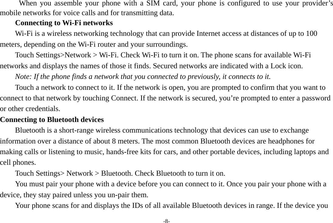 -8-  When you assemble your phone with a SIM card, your phone is configured to use your provider’s mobile networks for voice calls and for transmitting data. Connecting to Wi-Fi networks Wi-Fi is a wireless networking technology that can provide Internet access at distances of up to 100 meters, depending on the Wi-Fi router and your surroundings. Touch Settings&gt;Network &gt; Wi-Fi. Check Wi-Fi to turn it on. The phone scans for available Wi-Fi networks and displays the names of those it finds. Secured networks are indicated with a Lock icon.   Note: If the phone finds a network that you connected to previously, it connects to it. Touch a network to connect to it. If the network is open, you are prompted to confirm that you want to connect to that network by touching Connect. If the network is secured, you’re prompted to enter a password or other credentials. Connecting to Bluetooth devices Bluetooth is a short-range wireless communications technology that devices can use to exchange information over a distance of about 8 meters. The most common Bluetooth devices are headphones for making calls or listening to music, hands-free kits for cars, and other portable devices, including laptops and cell phones.       Touch Settings&gt; Network &gt; Bluetooth. Check Bluetooth to turn it on.         You must pair your phone with a device before you can connect to it. Once you pair your phone with a device, they stay paired unless you un-pair them.         Your phone scans for and displays the IDs of all available Bluetooth devices in range. If the device you 