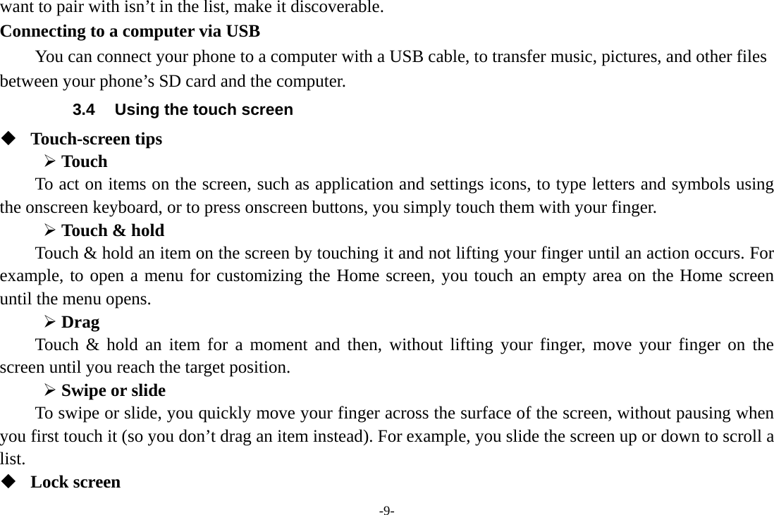 -9- want to pair with isn’t in the list, make it discoverable.   Connecting to a computer via USB You can connect your phone to a computer with a USB cable, to transfer music, pictures, and other files between your phone’s SD card and the computer. 3.4  Using the touch screen  Touch-screen tips    Touch To act on items on the screen, such as application and settings icons, to type letters and symbols using the onscreen keyboard, or to press onscreen buttons, you simply touch them with your finger.  Touch &amp; hold   Touch &amp; hold an item on the screen by touching it and not lifting your finger until an action occurs. For example, to open a menu for customizing the Home screen, you touch an empty area on the Home screen until the menu opens.      Drag  Touch &amp; hold an item for a moment and then, without lifting your finger, move your finger on the screen until you reach the target position.  Swipe or slide   To swipe or slide, you quickly move your finger across the surface of the screen, without pausing when you first touch it (so you don’t drag an item instead). For example, you slide the screen up or down to scroll a list.  Lock screen 