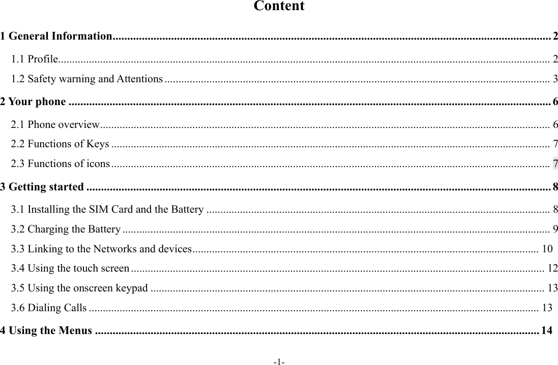 -1- Content 1 General Information ...................................................................................................................................................... 2 1.1 Profile ................................................................................................................................................................................ 2 1.2 Safety warning and Attentions .......................................................................................................................................... 3 2 Your phone ..................................................................................................................................................................... 6 2.1 Phone overview ................................................................................................................................................................. 6 2.2 Functions of Keys ............................................................................................................................................................. 7 2.3 Functions of icons ............................................................................................................................................................. 7 3 Getting started ............................................................................................................................................................... 8 3.1 Installing the SIM Card and the Battery ........................................................................................................................... 8 3.2 Charging the Battery ......................................................................................................................................................... 9 3.3 Linking to the Networks and devices ............................................................................................................................ 103.4 Using the touch screen .................................................................................................................................................... 12 3.5 Using the onscreen keypad ............................................................................................................................................. 13 3.6 Dialing Calls ................................................................................................................................................................. 134 Using the Menus ........................................................................................................................................................ 14